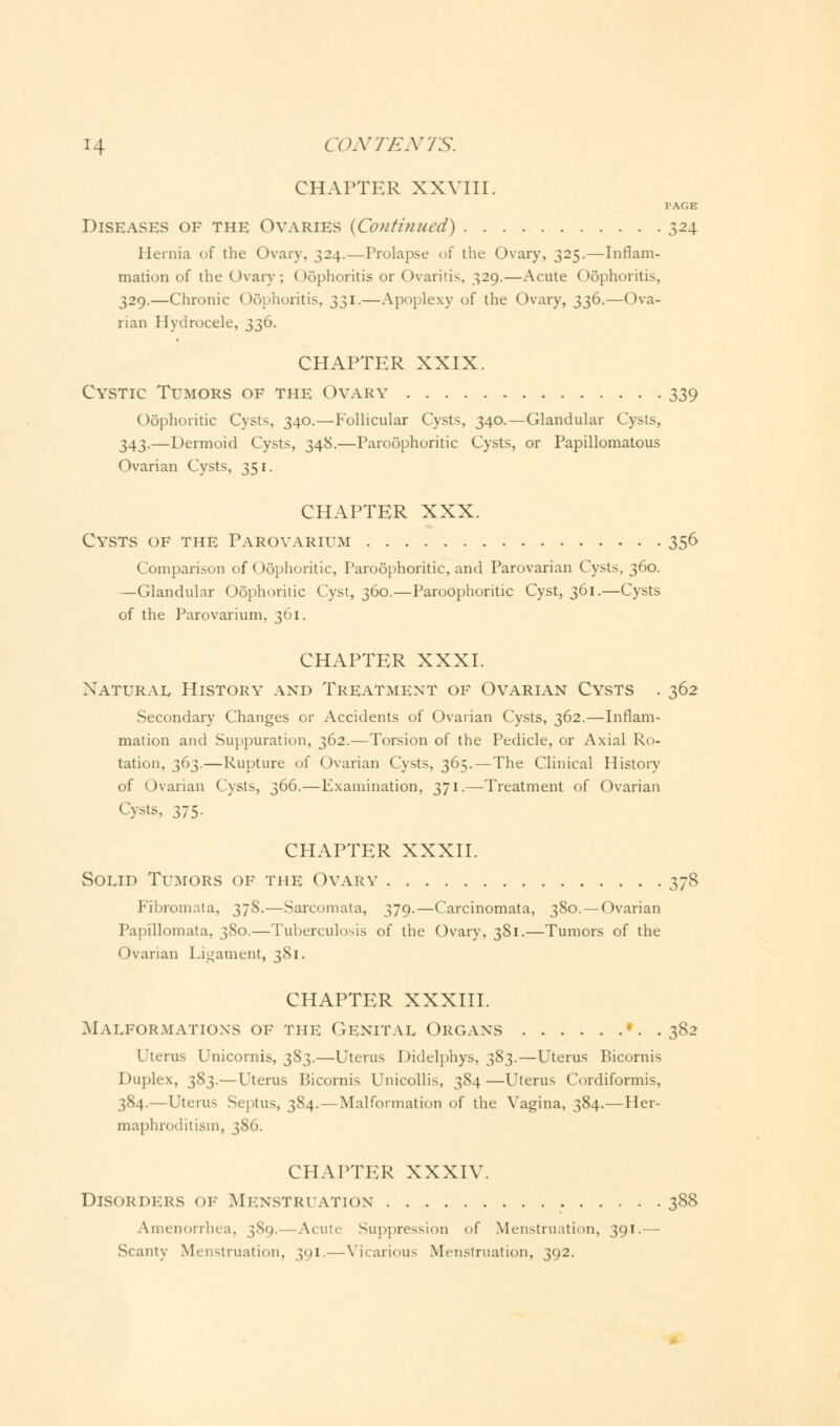 CHAPTER XXVIII. PAGE Diseases of the Ovaries {Continued) 324 Hernia of the Ovary, 324.—Prolapse of the Ovary, 325.—Inflam- mation of the Ovary; Oophoritis or Ovaritis. 329.—Acute Oophoritis, 329.—Chronic Oophoritis, 331.—Apoplexy of the Ovary, 336.—Ova- rian Hydrocele, 336. CHAPTER XXIX. Cystic Tumors of the Ovary 339 Oophoritic Cysts, 340.—Follicular Cysts, 340.—Glandular Cysts, 343.—Dermoid Cysts, 348.—Paroophoritic Cysts, or Papillomatous Ovarian Cysts, 351. CHAPTER XXX. Cysts of the Parovarium 356 Comparison of Oophoritic, Paroophoritic, and Parovarian Cysts. 360. —Glandular Oophoritic Cyst, 360.—Paroophoritic Cyst, 361.—Cysts of the Parovarium, 361. CHAPTER XXXI. Natural History and Treatment of Ovarian Cysts . 362 Secondary Changes or Accidents of Ovarian Cysts, 362.—Inflam- mation and Suppuration, 362.—Torsion of the Pedicle, or Axial Ro- tation, 363.—Rupture of Ovarian Cysts, 365.—The Clinical History of Ovarian Cysts, 366.—Examination, 371.—Treatment of Ovarian Cysts, 375. CHAPTER XXXII. Solid Tumors of the Ovary 378 Fibromata, 378.—Sarcomata, 379.—Carcinomata, 380.—Ovarian Papillomata, 380.—Tuberculosis of the Ovary, 381.—Tumors of the Ovarian Ligament, 381. CHAPTER XXXIII. Malformations of the Genital Organs '. . 382 Uterus Unicornis, 383.—Uterus Didelphys, 383.—Uterus Bicomis Duplex, 383.—Uterus Bicornis Unicollis, 384 —Uterus Cordiformis, 384.—Uterus Septus, 384.—Malformation of the Vagina, 384.—Her- maphroditism, 386. CHAPTER XXXIV. Disorders of Menstruation 388 Amenorrhea, 389. Acute Suppression of Menstruation, 391.— Scanty Menstruation, 391.—Vicarious Menstruation, 392.