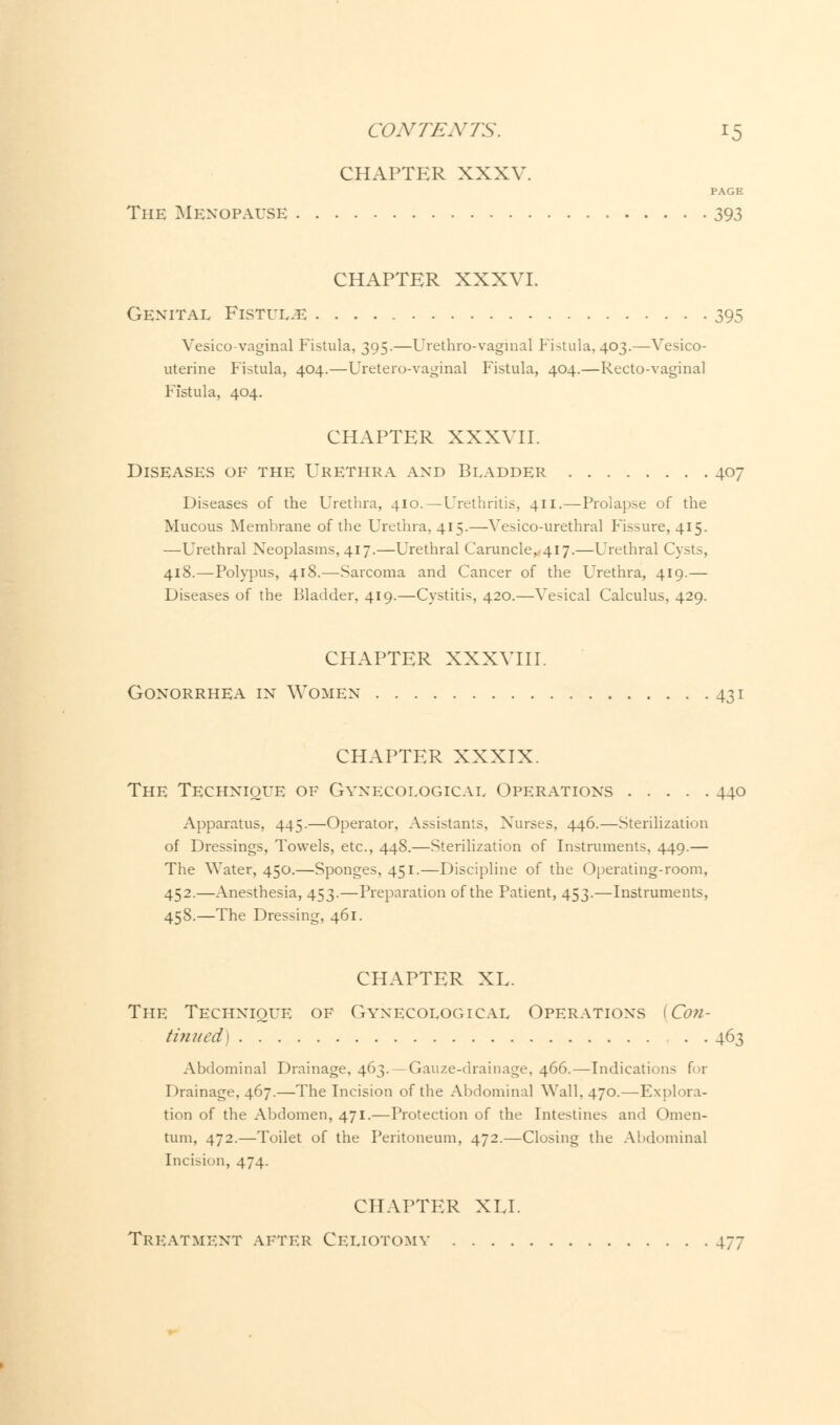 CHAPTER XXXV. PAGE The Menopause 393 CHAPTER XXXVI. Genital Fistul.e 395 Vesicovaginal Fistula, 395.—Urethrovaginal Fistula, 403.—Vesico- uterine Fistula, 404.—Uretero-vaginal Fistula, 404.—Recto-vaginal Fistula, 404. CHAPTER XXXVII. Diseases of the Urethra and Bladder 407 Diseases of the Urethra, 410.—Urethritis, 411.—Prolapse of the Mucous Membrane of the Urethra, 415.—Vesico-urethral P'issure, 415. —Urethral Neoplasms, 417.—Urethral Caruncle,,4l7.—Urethral Cysts, 418.—Polypus, 418.—Sarcoma and Cancer of the Urethra, 419.— Diseases of the Bladder, 419.—Cystitis, 420.—Vesical Calculus, 429. CHAPTER XXXVIII. Gonorrhea in Women 431 CHAPTER XXXIX. The Technique of Gynecological Operations 440 Apparatus, 445.—Operator, Assistants, Nurses, 446.—Sterilization of Dressings, Towels, etc., 448.—Sterilization of Instruments, 449.— The Water, 450.—Sponges, 451.—Discipline of the Operating-room, 452.—Anesthesia, 453.—Preparation of the Patient, 453.—Instruments, 458.—The Dressing, 461. CHAPTER XL. The Technique of Gynecological Operations [Con- tinued) 463 Abdominal Drainage, 463. —Gauze-drainage, 466.—Indications for Drainage, 467.—The Incision of the Abdominal Wall, 470.—Explora- tion of the Abdomen, 471.—Protection of the Intestines and Omen- tum, 472.—Toilet of the Peritoneum, 472.—Closing the Abdominal Incision, 474. CHAPTER XU. Treatment after Celiotomy 477