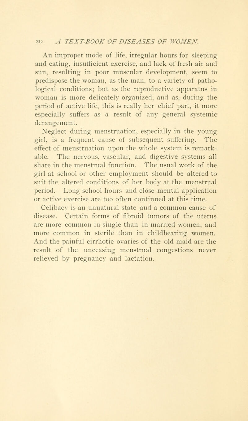 An improper mode of life, irregular hours for sleeping and eating, insufficient exercise, and lack of fresh air and sun, resulting in poor muscular development, seem to predispose the woman, as the man, to a variety of patho- logical conditions; but as the reproductive apparatus in woman is more delicately organized, and as, during the period of active life, this is really her chief part, it more especially suffers as a result of any general systemic derangement. Neglect during menstruation, especially in the young girl, is a frequent cause of subsequent suffering. The effect of menstruation upon the whole system is remark- able. The nervous, vascular, and digestive systems all share in the menstrual function. The usual work of the girl at school or other employment should be altered to suit the altered conditions of her body at the menstrual period. Long school hours and close mental application or active exercise are too often continued at this time. Celibacy is an unnatural state and a common cause of disease. Certain forms of fibroid tumors of the uterus are more common in single than in married women, and more common in sterile than in childbearing women. And the painful cirrhotic ovaries of the old maid are the result of the unceasing menstrual congestions never relieved by pregnancy and lactation.