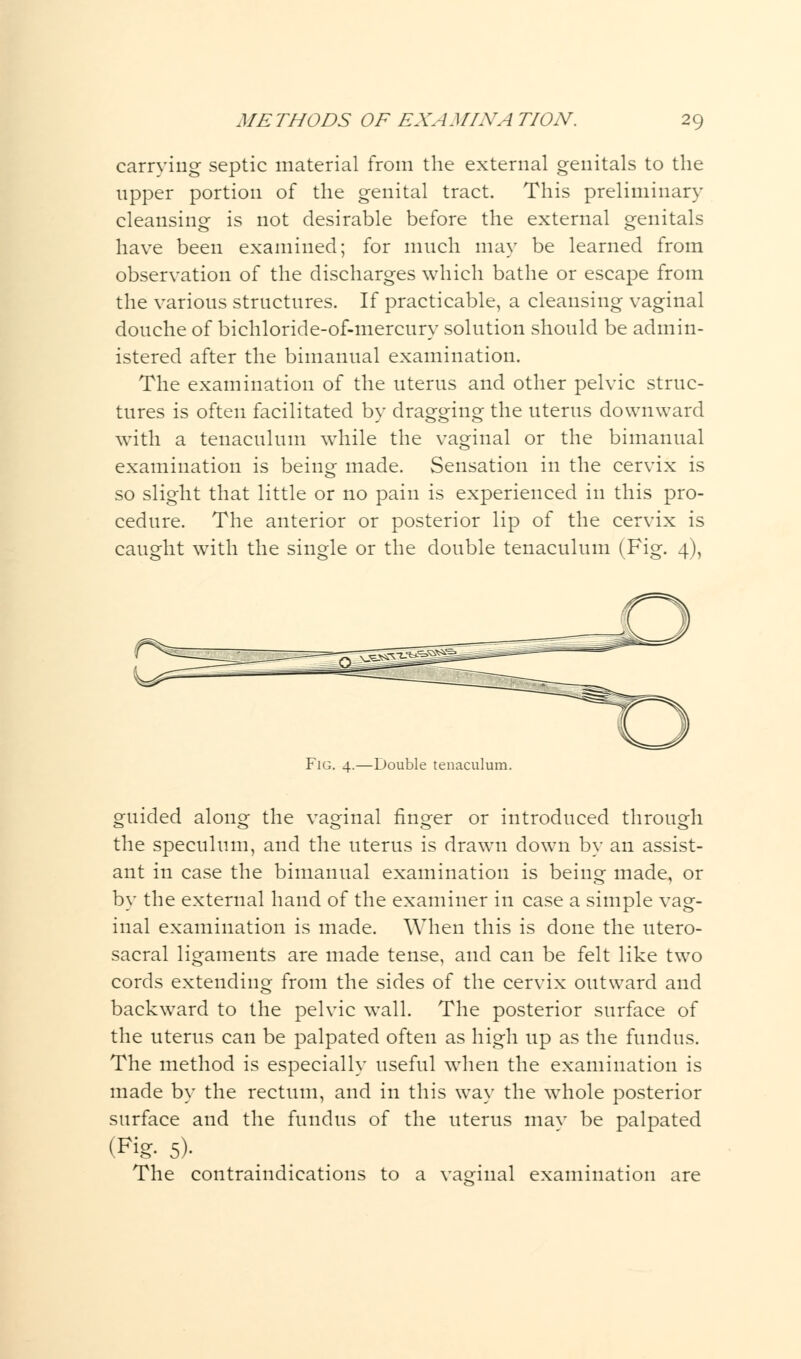 carrying septic material from the external genitals to the upper portion of the genital tract. This preliminary cleansing is not desirable before the external genitals have been examined; for much may be learned from observation of the discharges which bathe or escape from the various structures. If practicable, a cleansing vaginal douche of bichloricle-of-mercury solution should be admin- istered after the bimanual examination. The examination of the uterus and other pelvic struc- tures is often facilitated by dragging the uterus downward with a tenaculum while the vaginal or the bimanual examination is being made. Sensation in the cervix is so slight that little or no pain is experienced in this pro- cedure. The anterior or posterior lip of the cervix is caught with the single or the double tenaculum (Fig. 4), Fig. 4.—Double tenaculum. guided along the vaginal finger or introduced through the speculum, and the uterus is drawn down by an assist- ant in case the bimanual examination is being made, or by the external hand of the examiner in case a simple vag- inal examination is made. When this is done the utero- sacral ligaments are made tense, and can be felt like two cords extending from the sides of the cervix outward and backward to the pelvic wall. The posterior surface of the uterus can be palpated often as high up as the fundus. The method is especially useful when the examination is made by the rectum, and in this way the whole posterior surface and the fundus of the uterus mav be palpated (Fig- 5)- The contraindications to a vaginal examination are