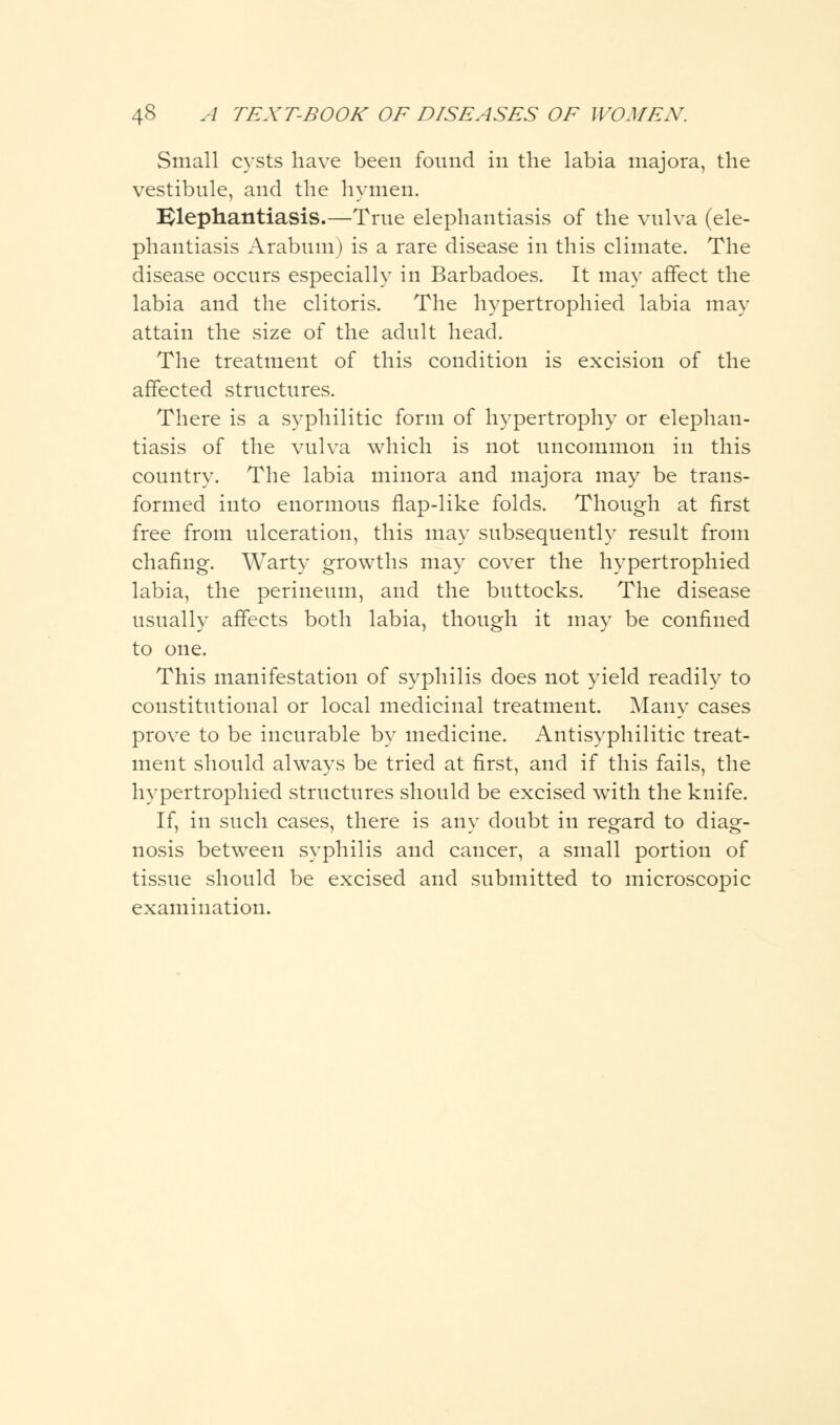 Small cysts have been found in the labia majora, the vestibule, and the hymen. Elephantiasis.—True elephantiasis of the vulva (ele- phantiasis Arabum) is a rare disease in this climate. The disease occurs especially in Barbadoes. It may affect the labia and the clitoris. The hypertrophied labia may attain the size of the adult head. The treatment of this condition is excision of the affected structures. There is a syphilitic form of hypertrophy or elephan- tiasis of the vulva which is not uncommon in this country. The labia minora and majora may be trans- formed into enormous flap-like folds. Though at first free from ulceration, this may subsequently result from chafing. Warty growths may cover the hypertrophied labia, the perineum, and the buttocks. The disease usually affects both labia, though it may be confined to one. This manifestation of syphilis does not yield readily to constitutional or local medicinal treatment. Many cases prove to be incurable by medicine. Antisyphilitic treat- ment should always be tried at first, and if this fails, the hypertrophied structures should be excised with the knife. If, in such cases, there is any doubt in regard to diag- nosis between syphilis and cancer, a small portion of tissue should be excised and submitted to microscopic examination.