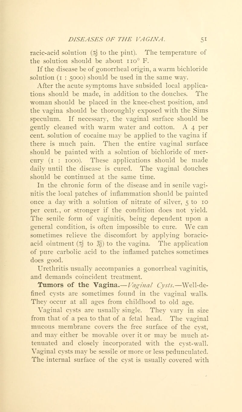 racic-acid solution (-5J to the pint). The temperature of the solution should be about no° F. If the disease be of gonorrheal origin, a warm bichloride solution (1 : 5000) should be used in the same way. After the acute symptoms have subsided local applica- tions should be made, in addition to the douches. The woman should be placed in the knee-chest position, and the vagina should be thoroughly exposed with the Sims speculum. If necessary, the vaginal surface should be gently cleaned with wrarm water and cotton. A 4 per cent, solution of cocaine may be applied to the vagina if there is much pain. Then the entire vaginal surface should be painted with a solution of bichloride of mer- cury (1 : 1000). These applications should be made daily until the disease is cured. The vaginal douches should be continued at the same time. In the chronic form of the disease and in senile vagi- nitis the local patches of inflammation should be painted once a day with a solution of nitrate of silver, 5 to 10 per cent., or stronger if the condition does not yield. The senile form of vaginitis, being dependent upon a general condition, is often impossible to cure. We can sometimes relieve the discomfort by applying boracic- acid ointment (.j to sj) to the vagina. The application of pure carbolic acid to the inflamed patches sometimes does good. Urethritis usually accompanies a gonorrheal vaginitis, and demands coincident treatment. Tumors of the Vagina.— ]\o;inal Cysts.—Well-de- fined cysts are sometimes found in the vaginal walls. They occur at all ages from childhood to old age. Vaginal cysts are usually single. They vary in size from that of a pea to that of a fetal head. The vaginal mucous membrane covers the free surface of the cvst, and may either be movable over it or may be much at- tenuated and closely incorporated with the cyst-wall. Vaginal cysts may be sessile or more or less pedunculated. The internal surface of the cvst is usuallv covered with