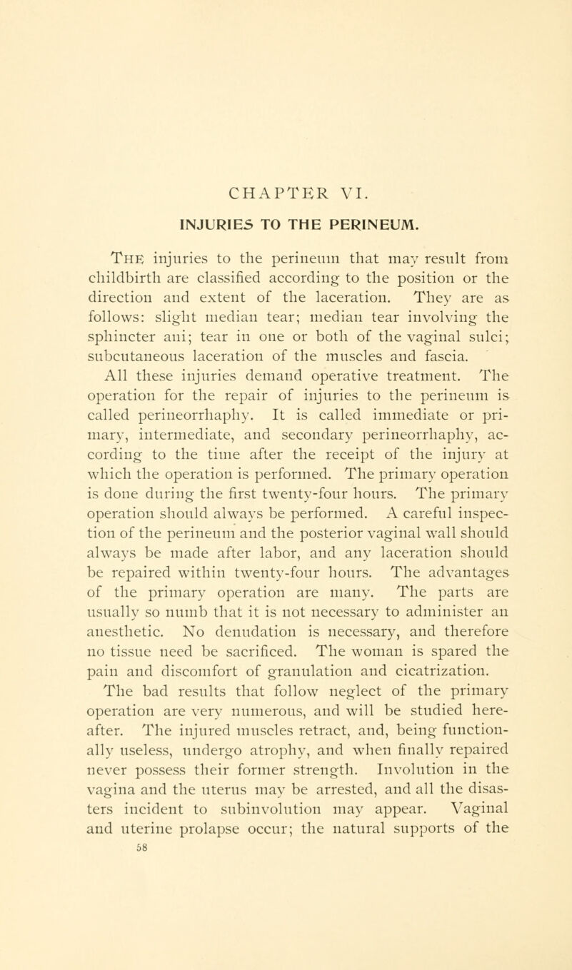 INJURIES TO THE PERINEUM. The injuries to the perineum that may result from childbirth are classified according to the position or the direction and extent of the laceration. They are as follows: slight median tear; median tear involving the sphincter ani; tear in one or both of the vaginal sulci; subcutaneous laceration of the muscles and fascia. All these injuries demand operative treatment. The operation for the repair of injuries to the perineum is called perineorrhaphy. It is called immediate or pri- mary, intermediate, and secondary perineorrhaphy, ac- cording to the time after the receipt of the injury at which the operation is performed. The primary operation is done during the first twenty-four hours. The primary operation should always be performed. A careful inspec- tion of the perineum and the posterior vaginal wall should always be made after labor, and any laceration should be repaired within twenty-four hours. The advantages of the primary operation are many. The parts are usually so numb that it is not necessary to administer an anesthetic. No denudation is necessary, and therefore no tissue need be sacrificed. The woman is spared the pain and discomfort of granulation and cicatrization. The bad results that follow neglect of the primary operation are very numerous, and will be studied here- after. The injured muscles retract, and, being function- ally useless, undergo atrophy, and when finally repaired never possess their former strength. Involution in the vagina and the uterus may be arrested, and all the disas- ters incident to subinvolution may appear. Vaginal and uterine prolapse occur; the natural supports of the