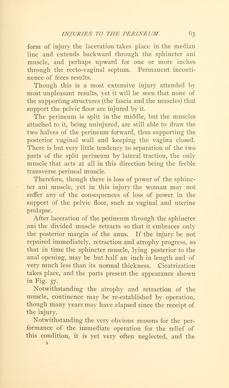 form of injury the laceration takes place in the median line and extends backward through the sphincter ani muscle, and perhaps upward for one or more inches through the recto-vaginal septum. Permanent inconti- nence of feces results. Though this is a most extensive injury attended by most unpleasant results, yet it will be seen that none of the supporting structures (the fascia and the muscles) that support the pelvic floor are injured by it. The perineum is split in the middle, but the muscles attached to it, being uninjured, are still able to draw the two halves of the perineum forward, thus supporting the posterior vaginal wall and keeping the vagina closed. There is but very little tendency to separation of the two parts of the split perineum by lateral traction, the only muscle that acts at all in this direction being the feeble transverse perineal muscle. Therefore, though there is loss of power of the sphinc- ter ani muscle, yet in this injury the woman may not suffer any of the consequences of loss of power in the support of the pelvic floor, such as vaginal and uterine prolapse. After laceration of the perineum through the sphincter ani the divided muscle retracts so that it embraces only the posterior margin of the anus. If the injury be not repaired immediately, retraction and atrophy progress, so that in time the sphincter muscle, lying posterior to the anal opening, may be but half an inch in length and of very much less than its normal thickness. Cicatrization takes place, and the parts present the appearance shown in Fig. 37. Notwithstanding the atrophy and retraction of the muscle, continence may be re-established by operation, though many years may have elapsed since the receipt of the injury. Notwithstanding the very obvious reasons for the per- formance of the immediate operation for the relief of this condition, it is yet very often neglected, and the