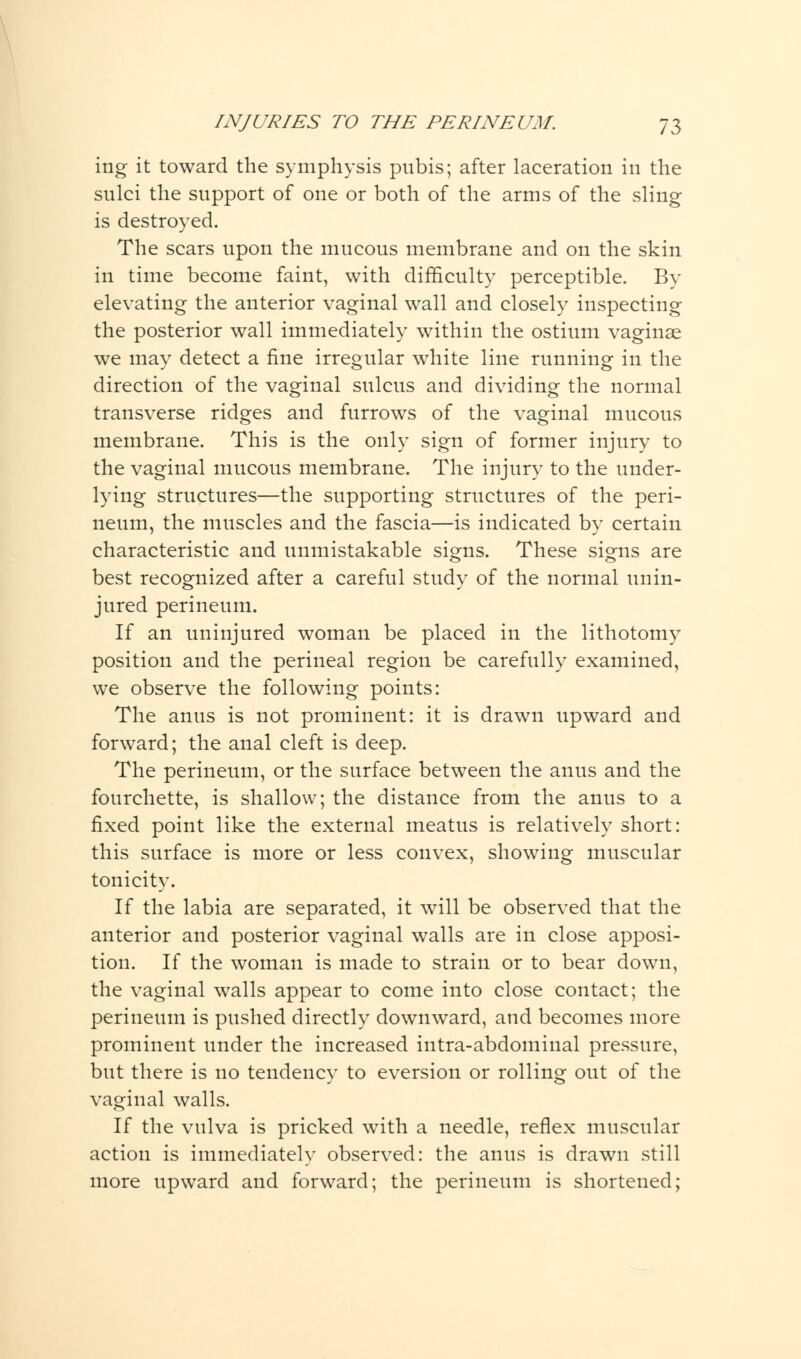 ing it toward the symphysis pubis; after laceration in the sulci the support of one or both of the arms of the sling is destroyed. The scars upon the mucous membrane and on the skin in time become faint, with difficulty perceptible. By elevating the anterior vaginal wall and closely inspecting the posterior wall immediately within the ostium vaginae we may detect a fine irregular white line running in the direction of the vaginal sulcus and dividing the normal transverse ridges and furrows of the vaginal mucous membrane. This is the only sign of former injury to the vaginal mucous membrane. The injury to the under- lying structures—the supporting structures of the peri- neum, the muscles and the fascia—is indicated by certain characteristic and unmistakable signs. These signs are best recognized after a careful study of the normal unin- jured perineum. If an uninjured woman be placed in the lithotomy position and the perineal region be carefully examined, we observe the following points: The anus is not prominent: it is drawn upward and forward; the anal cleft is deep. The perineum, or the surface between the anus and the fourchette, is shallow; the distance from the anus to a fixed point like the external meatus is relatively short: this surface is more or less convex, showing muscular tonicity. If the labia are separated, it will be observed that the anterior and posterior vaginal walls are in close apposi- tion. If the woman is made to strain or to bear down, the vaginal walls appear to come into close contact; the perineum is pushed directly downward, and becomes more prominent under the increased intra-abdominal pressure, but there is no tendency to eversion or rolling out of the vaginal walls. If the vulva is pricked with a needle, reflex muscular action is immediately observed: the anus is drawn still more upward and forward; the perineum is shortened;