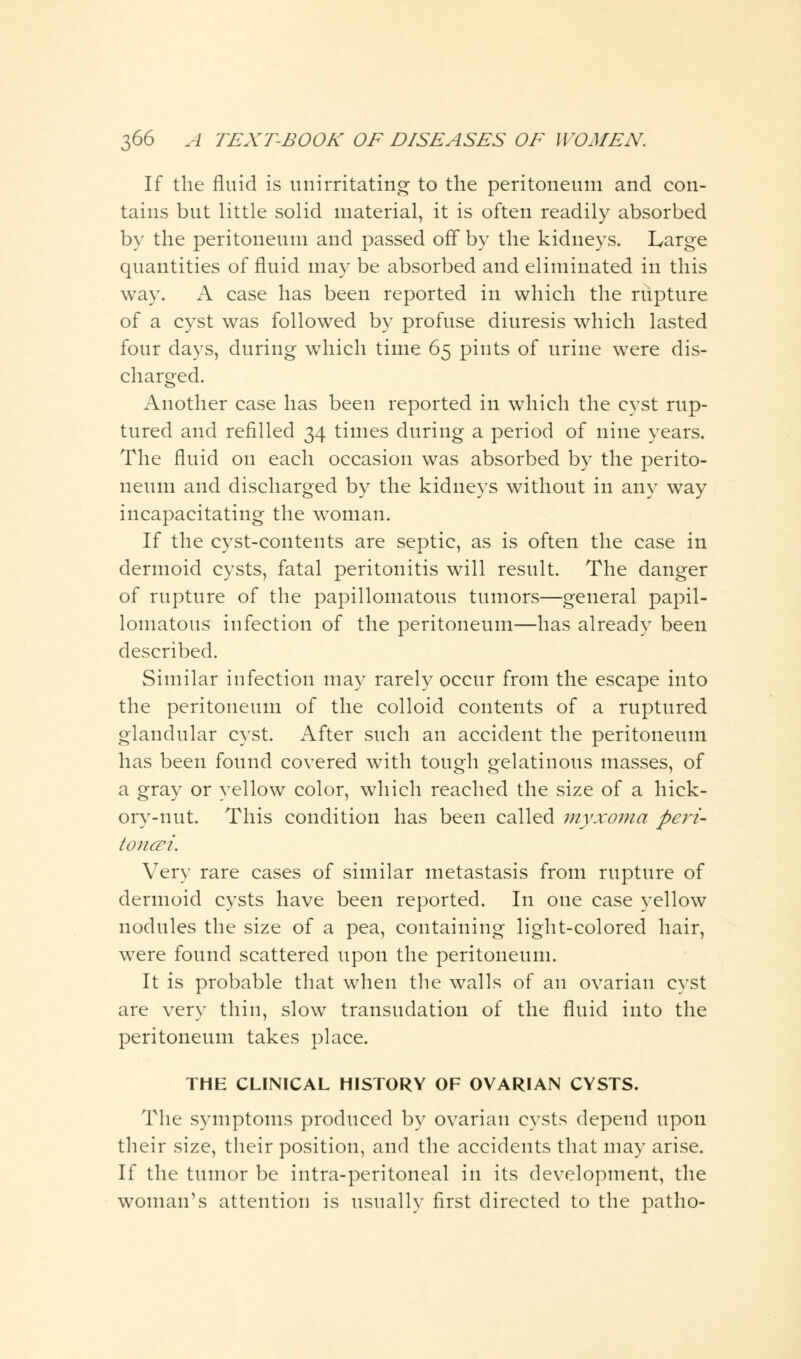 If the fluid is unirotating- to the peritoneum and con- tains but little solid material, it is often readily absorbed by the peritoneum and passed off by the kidneys. Large quantities of fluid may be absorbed and eliminated in this way. A case has been reported in which the rupture of a cyst was followed by profuse diuresis which lasted four days, during which time 65 pints of urine were dis- charged. Another case has been reported in which the cyst rup- tured and refilled 34 times during a period of nine years. The fluid on each occasion was absorbed by the perito- neum and discharged by the kidneys without in any way incapacitating the woman. If the cyst-contents are septic, as is often the case in dermoid cysts, fatal peritonitis will result. The danger of rupture of the papillomatous tumors—general papil- lomatous infection of the peritoneum—has already been described. Similar infection may rarely occur from the escape into the peritoneum of the colloid contents of a ruptured glandular cyst. After such an accident the peritoneum has been found covered with tough gelatinous masses, of a gray or yellow color, which reached the size of a hick- ory-nut. This condition has been called myxoma peri- tonei. Very rare cases of similar metastasis from rupture of dermoid cysts have been reported. In one case yellow nodules the size of a pea, containing light-colored hair, were found scattered upon the peritoneum. It is probable that when the walls of an ovarian cyst are very thin, slow transudation of the fluid into the peritoneum takes place. THE CLINICAL HISTORY OF OVARIAN CYSTS. The symptoms produced by ovarian cysts depend upon their size, their position, and the accidents that may arise. If the tumor be intra-peritoneal in its development, the woman's attention is usually first directed to the patho-