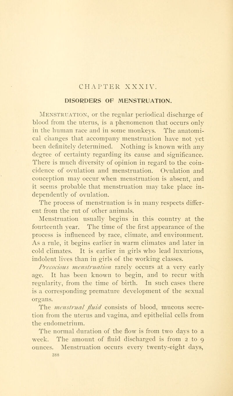 DISORDERS OF MENSTRUATION. Menstruation, or the regular periodical discharge of blood from the uterus, is a phenomenon that occurs only in the human race and in some monkeys. The anatomi- cal changes that accompany menstruation have not yet been definitely determined. Nothing is known with any degree of certainty regarding its cause and significance. There is much diversity of opinion in regard to the coin- cidence of ovulation and menstruation. Ovulation and conception may occur when menstruation is absent, and it seems probable that menstruation may take place in- dependently of ovulation. The process of menstruation is in many respects differ- ent from the rut of other animals. Menstruation usually begins in this country at the fourteenth year. The time of the first appearance of the process is influenced by race, climate, and environment. As a rule, it begins earlier in warm climates and later in cold climates. It is earlier in girls who lead luxurious, indolent lives than in girls of the working classes. Precocious menstruation rarely occurs at a very early age. It has been known to begin, and to recur with regularity, from the time of birth. In such cases there is a corresponding premature development of the sexual organs. The menstrual fluid consists of blood, mucous secre- tion from the uterus and vagina, and epithelial cells from the endometrium. The normal duration of the flow is from two days to a week. The amount of fluid discharged is from 2 to 9 ounces. Menstruation occurs every twenty-eight days,