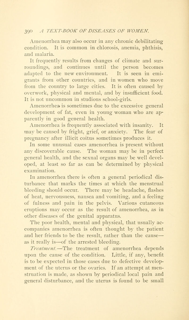 Amenorrhea may also occur in any chronic debilitating condition. It is common in chlorosis, anemia, phthisis, and malaria. It frequently results from changes of climate and sur- roundings, and continues until the person becomes adapted to the new environment. It is seen in emi- grants from other countries, and in women who move from the country to large cities. It is often caused by overwork, physical and mental, and by insufficient food. It is not uncommon in studious school-girls. Amenorrhea? is sometimes due to the excessive general development of fat, even in young woman who are ap- parently in good general health. x^menorrhea is frequently associated with insanity. It may be caused by fright, grief, or anxiety. The fear of pregnancy after illicit coitus sometimes produces it. In some unusual cases amenorrhea is present without any discoverable cause. The woman may be in perfect general health, and the sexual organs mav be well devel- oped, at least so far as can be determined by physical examination. In amenorrhea there is often a general periodical dis- turbance that marks the times at which the menstrual bleeding should occur. There may be headache, flashes of heat, nervousness, nausea and vomiting, and a feeling of fulness and pain in the pelvis. Various cutaneous eruptions may occur as the result of amenorrhea, as in other diseases of the genital apparatus. The poor health, mental and physical, that usually ac- companies amenorrhea is often thought by the patient and her friends to be the result, rather than the cause— as it really is—of the arrested bleeding. Treatment.—The treatment of amenorrhea depends upon the cause of the condition. Little, if any, benefit is to be expected in those cases due to defective develop- ment of the uterus or the ovaries. If an attempt at men- struation is made, as shown by periodical local pain and general disturbance, and the uterus is found to be small