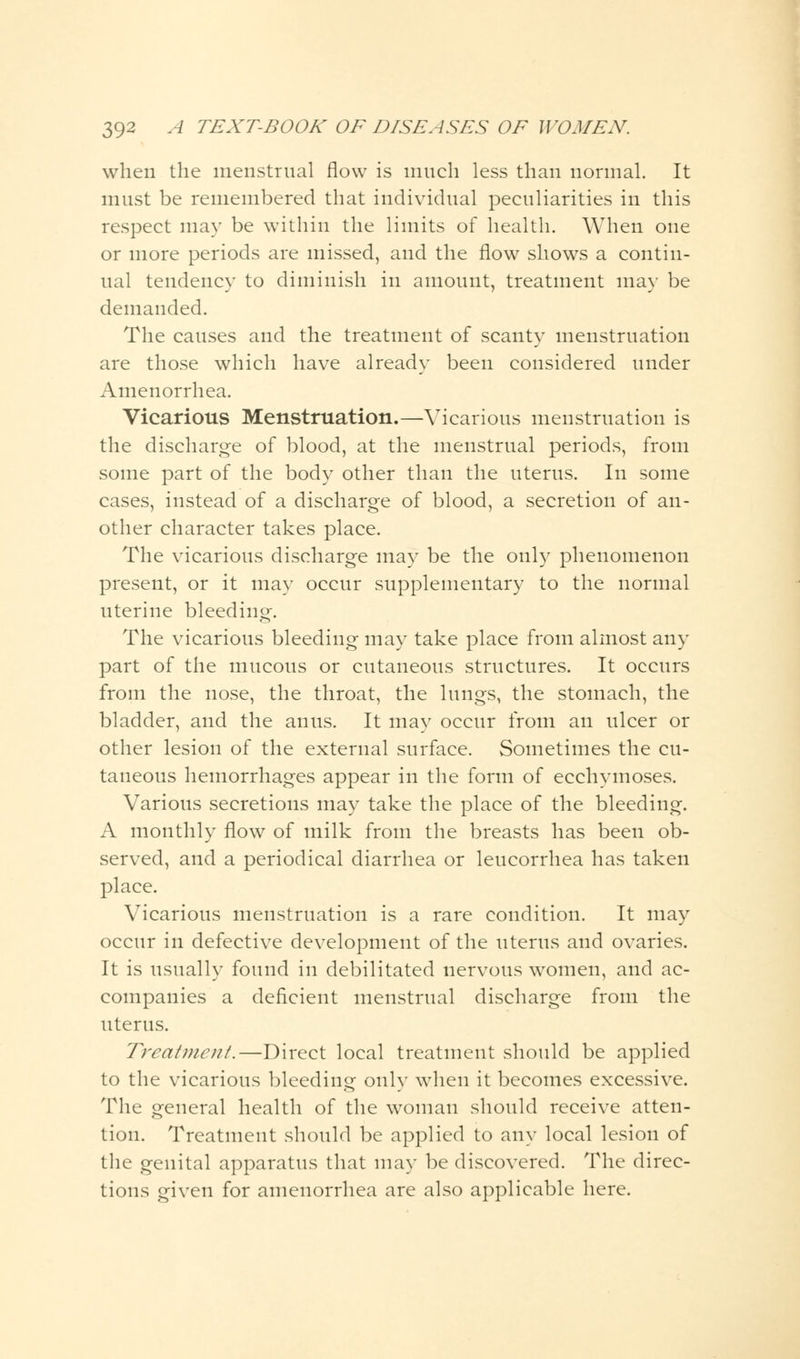 when the menstrual flow is much less than normal. It must be remembered that individual peculiarities in this respect may be within the limits of health. When one or more periods are missed, and the flow shows a contin- ual tendency to diminish in amount, treatment may be demanded. The causes and the treatment of scanty menstruation are those which have already been considered under Amenorrhea. Vicarious Menstruation.—Vicarious menstruation is the discharge of blood, at the menstrual periods, from some part of the body other than the uterus. In some cases, instead of a discharge of blood, a secretion of an- other character takes place. The vicarious discharge may be the only phenomenon present, or it may occur supplementary to the normal uterine bleeding. The vicarious bleeding may take place from almost any part of the mucous or cutaneous structures. It occurs from the nose, the throat, the lungs, the stomach, the bladder, and the anus. It may occur from an ulcer or other lesion of the external surface. Sometimes the cu- taneous hemorrhages appear in the form of ecchymoses. Various secretions may take the place of the bleeding. A monthly flow of milk from the breasts has been ob- served, and a periodical diarrhea or leucorrhea has taken place. Vicarious menstruation is a rare condition. It may occur in defective development of the uterus and ovaries. It is usually found in debilitated nervous women, and ac- companies a deficient menstrual discharge from the uterus. Treatuicut.—Direct local treatment should be applied to the vicarious bleeding onlv when it becomes excessive. The general health of the woman should receive atten- tion. Treatment should be applied to any local lesion of the genital apparatus that may be discovered. The direc- tions given for amenorrhea are also applicable here.