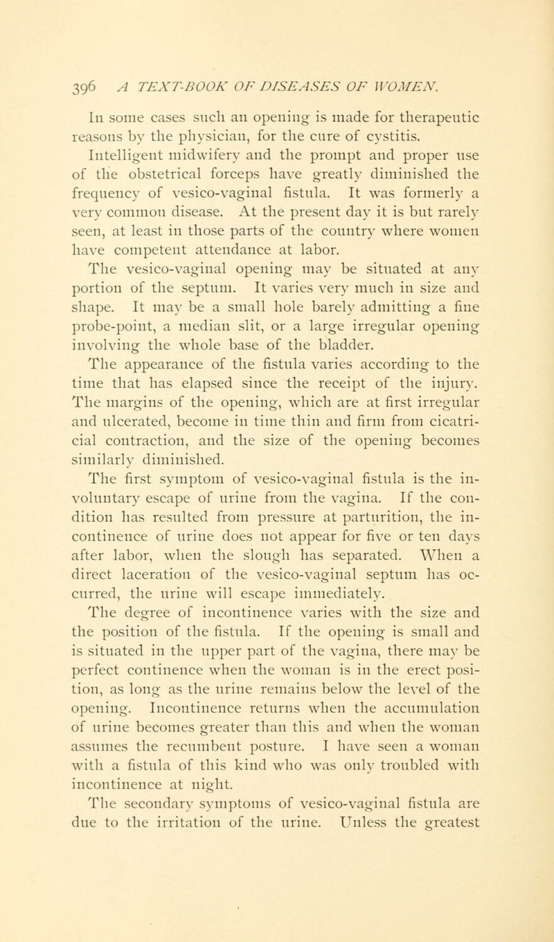 In some cases such an opening is made for therapeutic reasons by the physician, for the cure of cystitis. Intelligent midwifery and the prompt and proper use of the obstetrical forceps have greatly diminished the frequency of vesico-vaginal fistula. It was formerly a very common disease. At the present day it is but rarely seen, at least in those parts of the country where women have competent attendance at labor. The vesico-vaginal opening may be situated at any portion of the septum. It varies very much in size and shape. It may be a small hole barely admitting a fine probe-point, a median slit, or a large irregular opening involving the whole base of the bladder. The appearance of the fistula varies according to the time that has elapsed since the receipt of the injury. The margins of the opening, which are at first irregular and ulcerated, become in time thin and firm from cicatri- cial contraction, and the size of the opening becomes similarly diminished. The first symptom of vesico-vaginal fistula is the in- voluntary escape of urine from the vagina. If the con- dition has resulted from pressure at parturition, the in- continence of urine does not appear for five or ten days after labor, when the slough has separated. When a direct laceration of the vesico-vaginal septum has oc- curred, the urine will escape immediately. The degree of incontinence varies with the size and the position of the fistula. If the opening is small and is situated in the upper part of the vagina, there may be perfect continence when the woman is in the erect posi- tion, as long as the urine remains below the level of the opening. Incontinence returns when the accumulation of urine becomes greater than this and when the woman assumes the recumbent posture. I have seen a woman with a fistula of this kind who was only troubled with incontinence at night. The secondary symptoms of vesico-vaginal fistula are due to the irritation of the urine. Unless the greatest