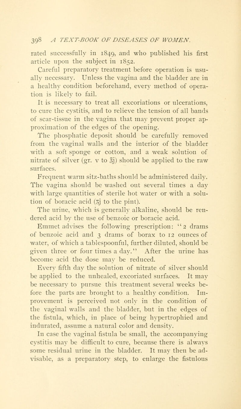 rated successfully in 1849, an<^ who published his first article upon the subject in 1852. Careful preparatory treatment before operation is usu- ally necessary. Unless the vagina and the bladder are in a healthy condition beforehand, every method of opera- tion is likely to fail. It is necessary to treat all excoriations or ulcerations, to cure the cystitis, and to relieve the tension of all bands of scar-tissue in the vagina that may prevent proper ap- proximation of the edges of the opening. The phosphatic deposit should be carefully removed from the vaginal walls and the interior of the bladder with a soft sponge or cotton, and a weak solution of nitrate of silver (gr. v to sj) should be applied to the raw surfaces. Frequent warm sitz-baths should be administered daily. The vagina should be washed out several times a day with large quantities of sterile hot water or with a solu- tion of boracic acid (sj to the pint). The urine, which is generally alkaline, should be ren- dered acid by the use of benzoic or boracic acid. Emmet advises the following prescription: 2 drams of benzoic acid and 3 drams of borax to 12 ounces of water, of which a tablespoonful, further diluted, should be given three or four times a day. After the urine has become acid the dose may be reduced. Every fifth day the solution of nitrate of silver should be applied to the unhealed, excoriated surfaces. It may be necessary to pursue this treatment several weeks be- fore the parts are brought to a healthy condition. Im- provement is perceived not only in the condition of the vaginal walls and the bladder, but in the edges of the fistula, which, in place of being hypertrophied and indurated, assume a natural color and density. In case the vaginal fistula be small, the accompanying cystitis may be difficult to cure, because there is always some residual urine in the bladder. It may then be ad- visable, as a preparatory step, to enlarge the fistulous