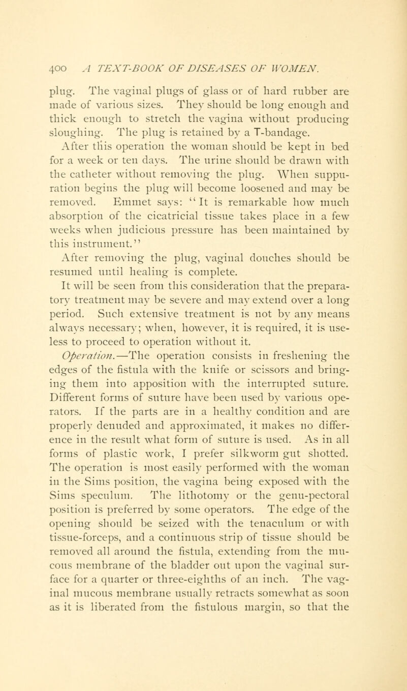 plug. The vaginal plugs of glass or of hard rubber are made of various sizes. They should be long enough and thick enough to stretch the vagina without producing sloughing. The plug is retained by a T-bandage. After this operation the woman should be kept in bed for a week or ten days. The urine should be drawn with the catheter without removing the plug. When suppu- ration begins the plug will become loosened and may be removed. Emmet says: It is remarkable how much absorption of the cicatricial tissue takes place in a few weeks when judicious pressure has been maintained by this instrument. After removing the plug, vaginal douches should be resumed until healing is complete. It will be seen from this consideration that the prepara- tory treatment may be severe and may extend over a long period. Such extensive treatment is not by any means always necessary; when, however, it is required, it is use- less to proceed to operation without it. Operation.—The operation consists in freshening the edges of the fistula with the knife or scissors and bring- ing them into apposition with the interrupted suture. Different forms of suture have been used by various ope- rators. If the parts are in a healthy condition and are properly denuded and approximated, it makes no differ- ence in the result what form of suture is used. As in all forms of plastic work, I prefer silkworm gut shotted. The operation is most easily performed with the woman in the Sims position, the vagina being exposed with the Sims speculum. The lithotomy or the genu-pectoral position is preferred by some operators. The edge of the opening should be seized with the tenaculum or with tissue-forceps, and a continuous strip of tissue should be removed all around the fistula, extending from the mu- cous membrane of the bladder out upon the vaginal sur- face for a quarter or three-eighths of an inch. The vag- inal mucous membrane usually retracts somewhat as soon as it is liberated from the fistulous margin, so that the