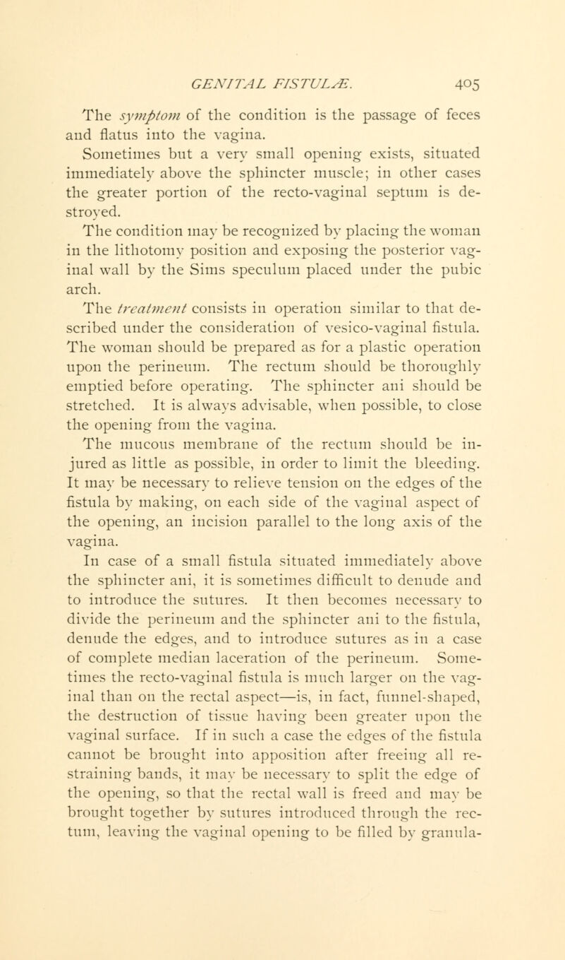 The symptom of the condition is the passage of feces and flatus into the vagina. Sometimes but a very small opening exists, situated immediately above the sphincter muscle; in other cases the greater portion of the recto-vaginal septum is de- stroyed. The condition may be recognized by placing the woman in the lithotomy position and exposing the posterior vag- inal wall by the Sims speculum placed under the pubic arch. The treatment consists in operation similar to that de- scribed under the consideration of vesico-vaginal fistula. The woman should be prepared as for a plastic operation upon the perineum. The rectum should be thoroughly emptied before operating. The sphincter ani should be stretched. It is always advisable, when possible, to close the opening from the vagina. The mucous membrane of the rectum should be in- jured as little as possible, in order to limit the bleeding. It may be necessary to relieve tension on the edges of the fistula by making, on each side of the vaginal aspect of the opening, an incision parallel to the long axis of the vagina. In case of a small fistula situated immediately above the sphincter ani, it is sometimes difficult to denude and to introduce the sutures. It then becomes necessary to divide the perineum and the sphincter ani to the fistula, denude the edges, and to introduce sutures as in a case of complete median laceration of the perineum. Some- times the recto-vaginal fistula is much larger on the vag- inal than on the rectal aspect—is, in fact, funnel-shaped, the destruction of tissue having been greater upon the vaginal surface. If in such a case the edges of the fistula cannot be brought into apposition after freeing all re- straining bands, it may be necessary to split the edge of the opening, so that the rectal wall is freed and may be brought together by sutures introduced through the rec- tum, leaving the vaginal opening to be filled by granula-