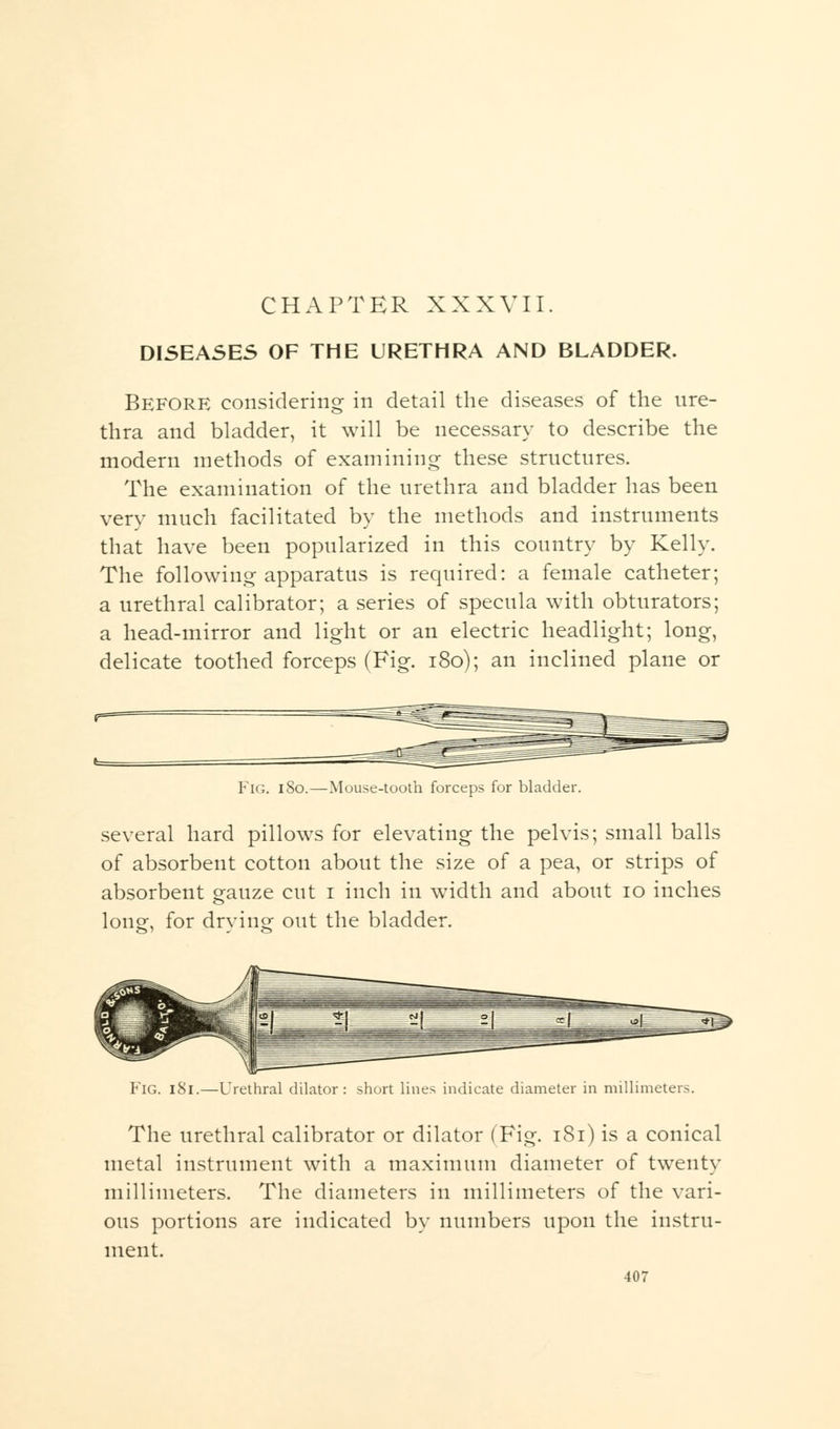 CHAPTER XXXVII. DISEASES OF THE URETHRA AND BLADDER. Before considering in detail the diseases of the ure- thra and bladder, it will be necessary to describe the modern methods of examining these structures. The examination of the urethra and bladder has been very much facilitated by the methods and instruments that have been popularized in this country by Kelly. The following apparatus is required: a female catheter; a urethral calibrator; a series of specula with obturators; a head-mirror and light or an electric headlight; long, delicate toothed forceps (Fig. 180); an inclined plane or Fig. 180.—Mouse-tooth forceps for bladder. several hard pillows for elevating the pelvis; small balls of absorbent cotton about the size of a pea, or strips of absorbent gauze cut i inch in width and about 10 inches long, for drying out the bladder. Fig. 181.—Urethral dilator: short lines indicate diameter in millimeters. The urethral calibrator or dilator (Fig. 181) is a conical metal instrument with a maximum diameter of twenty millimeters. The diameters in millimeters of the vari- ous portions are indicated by numbers upon the instru- ment.