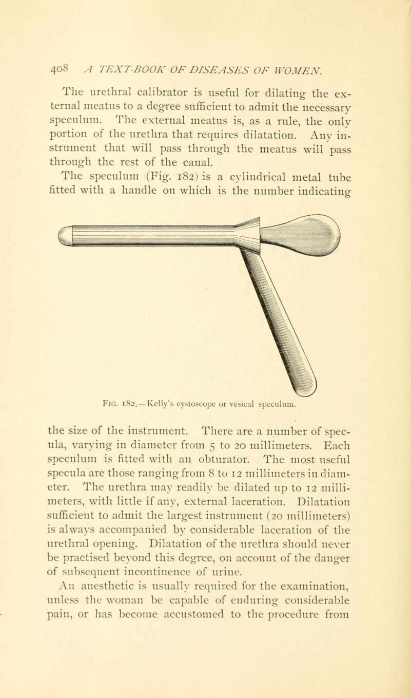 The urethral calibrator is useful for dilating the ex- ternal meatus to a degree sufficient to admit the necessary speculum. The external meatus is, as a rule, the only portion of the urethra that requires dilatation. Any in- strument that will pass through the meatus will pass through the rest of the canal. The speculum (Fig. 182) is a cylindrical metal tube fitted with a handle on which is the number indicating Fig. 182.—Kelly's cystoscope or vesical speculum. the size of the instrument. There are a number of spec- ula, varying in diameter from 5 to 20 millimeters. Each speculum is fitted with an obturator. The most useful specula are those ranging from 8 to 12 millimeters in diam- eter. The urethra may readily be dilated up to 12 milli- meters, with little if any, external laceration. Dilatation sufficient to admit the largest instrument (20 millimeters) is always accompanied by considerable laceration of the urethral opening. Dilatation of the urethra should never be practised beyond this degree, on account of the danger of subsequent incontinence of urine. An anesthetic is usually required for the examination, unless the woman be capable of enduring considerable pain, or has become accustomed to the procedure from