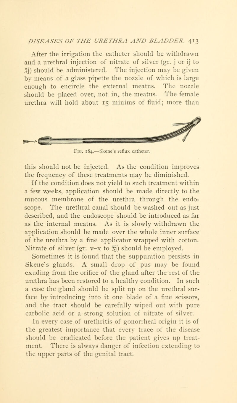 After the irrigation the catheter should be withdrawn and a urethral injection of nitrate of silver (gr. j or ij to 5j) should be administered. The injection may be given by means of a glass pipette the nozzle of which is large enough to encircle the external meatus. The nozzle should be placed over, not in, the meatus. The female urethra will hold about 15 minims of fluid; more than Fig. 184.—Skene's reflux catheter. this should not be injected. As the condition improves the frequency of these treatments may be diminished. If the condition does not yield to such treatment within a few weeks, application should be made directly to the mucous membrane of the urethra through the endo- scope. The urethral canal should be washed out as just described, and the endoscope should be introduced as far as the internal meatus. As it is slowly withdrawn the application should be made over the whole inner surface of the urethra by a fine applicator wrapped with cotton. Nitrate of silver (gr. v-x to sj) should be employed. Sometimes it is found that the suppuration persists in Skene's glands. A small drop of pus may be found exuding from the orifice of the gland after the rest of the urethra has been restored to a healthy condition. In such a case the gland should be split up on the urethral sur- face by introducing into it one blade of a fine scissors, and the tract should be carefully wiped out with pure carbolic acid or a strong solution of nitrate of silver. In every case of urethritis of gonorrheal origin it is of the greatest importance that every trace of the disease should be eradicated before the patient gives up treat- ment. There is always danger of infection extending to the upper parts of the genital tract.