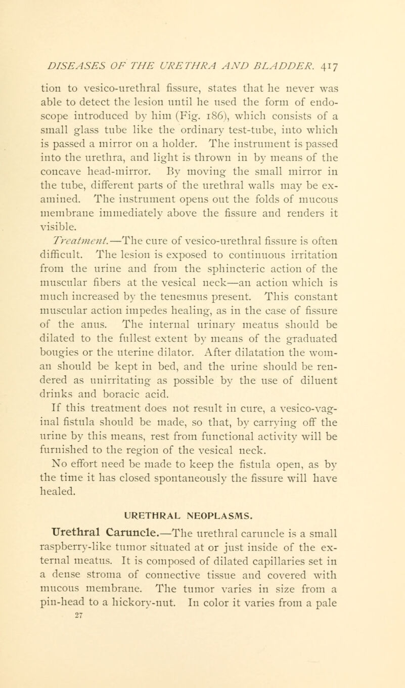 tion to vesicourethral fissure, states that he never was able to detect the lesion until he used the form of endo- scope introduced by him (Fig. 186), which consists of a small glass tube like the ordinary test-tube, into which is passed a mirror on a holder. The instrument is passed into the urethra, and light is thrown in by means of the concave head-mirror. By moving the small mirror in the tube, different parts of the urethral walls may be ex- amined. The instrument opens out the folds of mucous membrane immediately above the fissure and renders it visible. Treatment.—The cure of vesico-urethral fissure is often difficult. The lesion is exposed to continuous irritation from the urine and from the sphincteric action of the muscular fibers at the vesical neck—an action which is much increased by the tenesmus present. This constant muscular action impedes healing, as in the case of fissure of the anus. The internal urinary meatus should be dilated to the fullest extent bv means of the graduated ■J o bougies or the uterine dilator. After dilatation the wom- an should be kept in bed, and the urine should be ren- dered as unirritating as possible by the use of diluent drinks and boracic acid. If this treatment does not result in cure, a vesicovag- inal fistula should be made, so that, by carrying off the urine by this means, rest from functional activity will be furnished to the region of the vesical neck. No effort need be made to keep the fistula open, as by the time it has closed spontaneously the fissure will have healed. URETHRAL NEOPLASMS. Urethral Caruncle.—The urethral caruncle is a small raspberry-like tumor situated at or just inside of the ex- ternal meatus. It is composed of dilated capillaries set in a dense stroma of connective tissue and covered with mucous membrane. The tumor varies in size from a pin-head to a hickory-nut. In color it varies from a pale 27