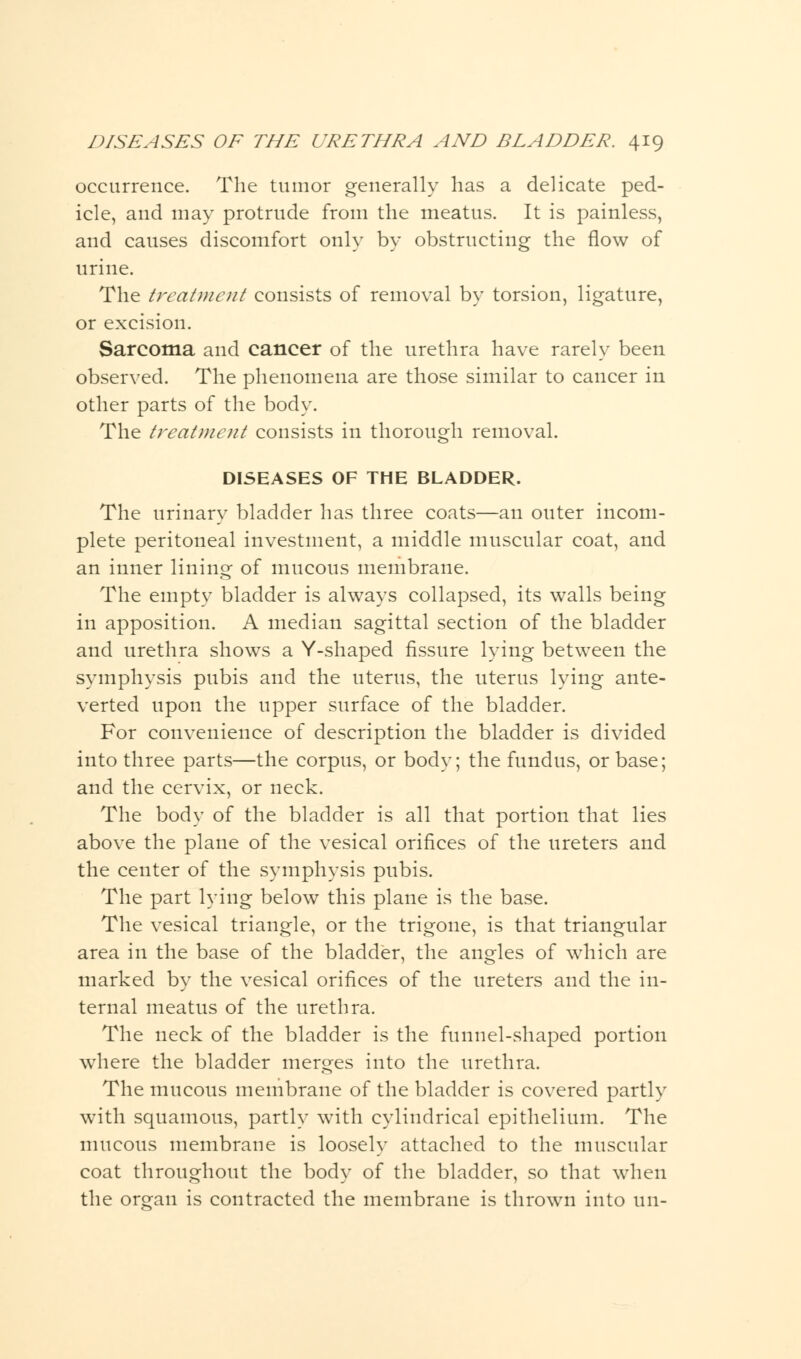 occurrence. The tumor generally lias a delicate ped- icle, and may protrude from the meatus. It is painless, and causes discomfort only by obstructing the flow of urine. The treatment consists of removal by torsion, ligature, or excision. Sarcoma and cancer of the urethra have rarely been observed. The phenomena are those similar to cancer in other parts of the body. The treatment consists in thorough removal. DISEASES OF THE BLADDER. The urinary bladder has three coats—an outer incom- plete peritoneal investment, a middle muscular coat, and an inner lining of mucous membrane. The empty bladder is always collapsed, its walls being in apposition. A median sagittal section of the bladder and urethra shows a Y-shaped fissure lying between the symphysis pubis and the uterus, the uterus lying ante- verted upon the upper surface of the bladder. For convenience of description the bladder is divided into three parts—the corpus, or body; the fundus, or base; and the cervix, or neck. The body of the bladder is all that portion that lies above the plane of the vesical orifices of the ureters and the center of the symphysis pubis. The part lying below this plane is the base. The vesical triangle, or the trigone, is that triangular area in the base of the bladder, the angles of which are marked by the vesical orifices of the ureters and the in- ternal meatus of the urethra. The neck of the bladder is the funnel-shaped portion where the bladder merges into the urethra. The mucous membrane of the bladder is covered partly with squamous, partly with cylindrical epithelium. The mucous membrane is loosely attached to the muscular coat throughout the body of the bladder, so that when the organ is contracted the membrane is thrown into un-