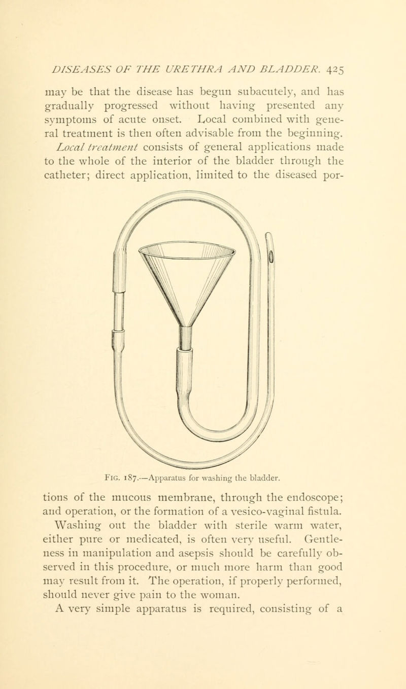 may be that the disease has begun subacutely, and has gradually progressed without having presented any symptoms of acute onset. Local combined with gene- ral treatment is then often advisable from the beginning. Local treatment consists of general applications made to the whole of the interior of the bladder through the catheter; direct application, limited to the diseased por- Fig. 187.—Apparatus for washing the bladder. tions of the mucous membrane, through the endoscope; and operation, or the formation of a vesico-vaginal fistula. Washing out the bladder with sterile warm water, either pure or medicated, is often very useful. Gentle- ness in manipulation and asepsis should be carefully ob- served in this procedure, or much more harm than good may result from it. The operation, if properly performed, should never give pain to the woman. A very simple apparatus is required, consisting of a