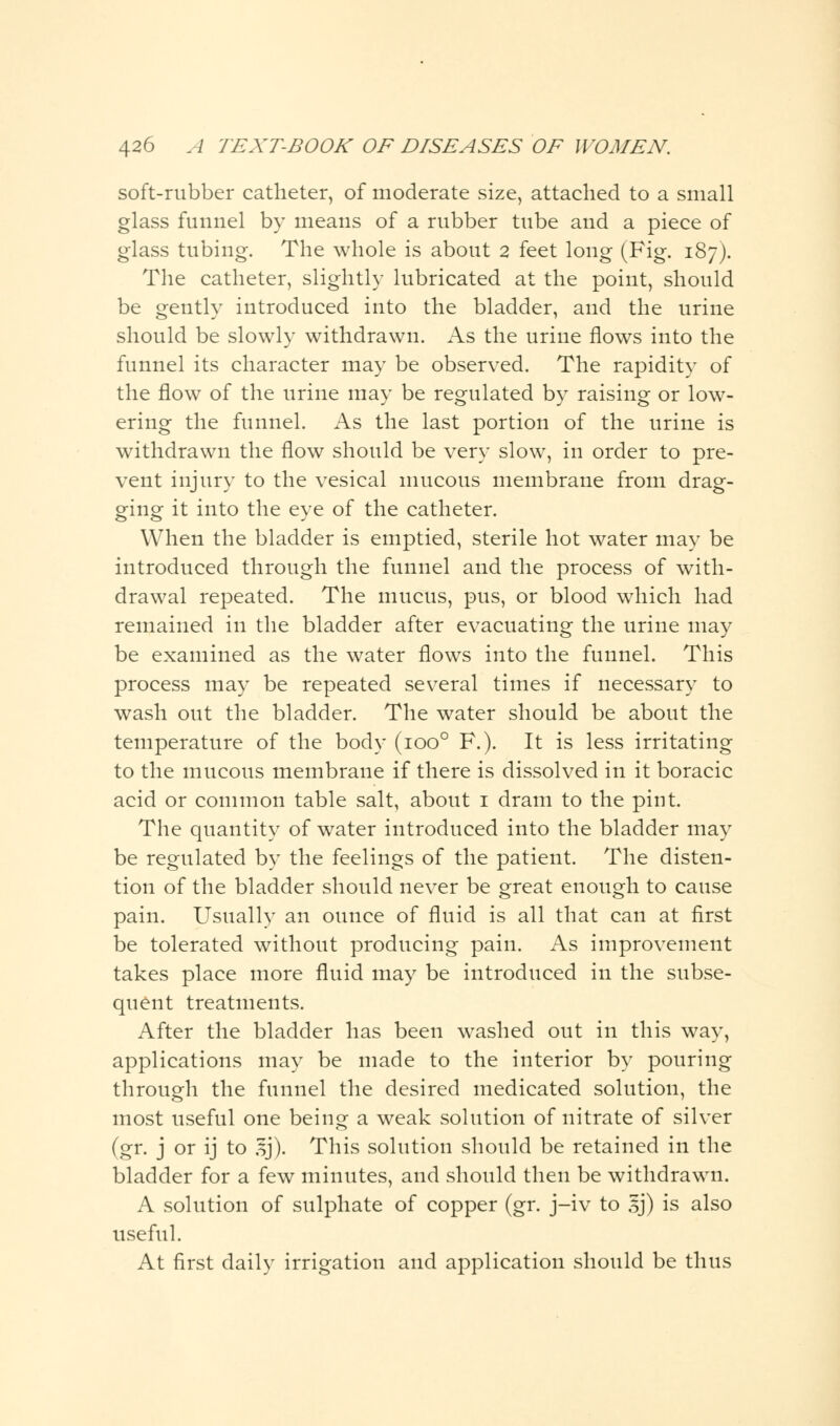 soft-rubber catheter, of moderate size, attached to a small glass funnel by means of a rubber tube and a piece of glass tubing. The whole is about 2 feet long (Fig. 187). The catheter, slightly lubricated at the point, should be gently introduced into the bladder, and the urine should be slowly withdrawn. As the urine flows into the funnel its character may be observed. The rapidity of the flow of the urine may be regulated by raising or low- ering the funnel. As the last portion of the urine is withdrawn the flow should be very slow, in order to pre- vent injury to the vesical mucous membrane from drag- ging it into the eye of the catheter. When the bladder is emptied, sterile hot water may be introduced through the funnel and the process of with- drawal repeated. The mucus, pus, or blood which had remained in the bladder after evacuating the urine may be examined as the water flows into the funnel. This process may be repeated several times if necessary to wash out the bladder. The water should be about the temperature of the body (ioo° F.). It is less irritating to the mucous membrane if there is dissolved in it boracic acid or common table salt, about 1 dram to the pint. The quantity of water introduced into the bladder may be regulated by the feelings of the patient. The disten- tion of the bladder should never be great enough to cause pain. Usually an ounce of fluid is all that can at first be tolerated without producing pain. As improvement takes place more fluid may be introduced in the subse- quent treatments. After the bladder has been washed out in this way, applications may be made to the interior by pouring through the funnel the desired medicated solution, the most useful one being a weak solution of nitrate of silver (gr. j or ij to *j). This solution should be retained in the bladder for a few minutes, and should then be withdrawn. A solution of sulphate of copper (gr. j-iv to Jj) is also useful. At first daily irrigation and application should be thus