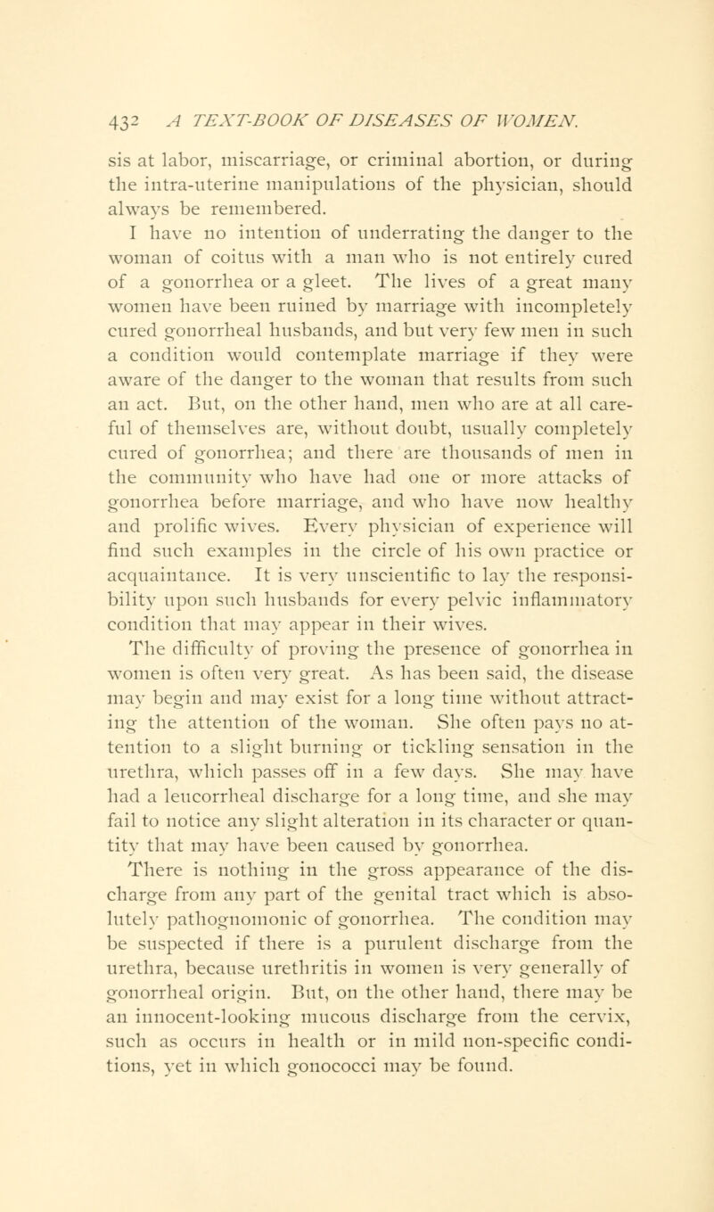 sis at labor, miscarriage, or criminal abortion, or during the intra-uterine manipulations of the physician, should always be remembered. I have no intention of underrating the danger to the woman of coitus with a man who is not entirely cured of a gonorrhea or a gleet. The lives of a great many women have been ruined by marriage with incompletely cured gonorrheal husbands, and but very few men in such a condition would contemplate marriage if they were aware of the danger to the woman that results from such an act. But, on the other hand, men who are at all care- ful of themselves are, without doubt, usually completely cured of gonorrhea; and there are thousands of men in the community who have had one or more attacks of gonorrhea before marriage, and who have now healthy and prolific wives. Every physician of experience will find such examples in the circle of his own practice or acquaintance. It is very unscientific to lay the responsi- bility upon such husbands for every pelvic inflammatory condition that may appear in their wives. The difficulty of proving the presence of gonorrhea in women is often very great. As has been said, the disease may begin and may exist for a long time without attract- ing the attention of the woman. She often pays no at- tention to a slight burning or tickling sensation in the urethra, which passes off in a few days. She may have had a leucorrheal discharge for a long time, and she may fail to notice any slight alteration in its character or quan- tity that may have been caused by gonorrhea. There is nothing in the gross appearance of the dis- charge from any part of the genital tract which is abso- lutely pathognomonic of gonorrhea. The condition may be suspected if there is a purulent discharge from the urethra, because urethritis in women is very generally of gonorrheal origin. But, on the other hand, there may be an innocent-looking mucous discharge from the cervix, such as occurs in health or in mild non-specific condi- tions, yet in which gonococci may be found.