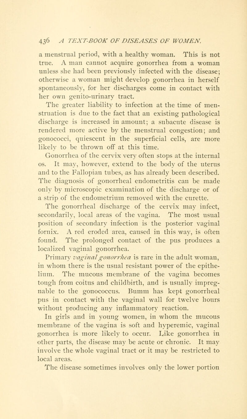 a menstrual period, with a healthy woman. This is not true. A man cannot acquire gonorrhea from a woman unless she had been previously infected with the disease; otherwise a woman might develop gonorrhea in herself spontaneously, for her discharges come in contact with her own genito-urinary tract. The greater liability to infection at the time of men- struation is due to the fact that an existing pathological discharge is increased in amount; a subacute disease is rendered more active by the menstrual congestion; and gonococci, quiescent in the superficial cells, are more likely to be thrown off at this time. Gonorrhea of the cervix very often stops at the internal os. It may, however, extend to the body of the uterus and to the Fallopian tubes, as has already been described. The diagnosis of gonorrheal endometritis can be made only by microscopic examination of the discharge or of a strip of the endometrium removed with the curette. The gonorrheal discharge of the cervix may infect, secondarily, local areas of the vagina. The most usual position of secondary infection is the posterior vaginal fornix. A red eroded area, caused in this way, is often found. The prolonged contact of the pus produces a localized vaginal gonorrhea. Primary vaginal gonorrhea is rare in the adult woman, in whom there is the usual resistant power of the epithe- lium. The mucous membrane of the vagina becomes tough from coitus and childbirth, and is usually impreg- nable to the gonococcus. Bumin has kept gonorrheal pus in contact with the vaginal wall for twelve hours without producing any inflammatory reaction. In girls and in young women, in whom the mucous membrane of the vagina is soft and hyperemic, vaginal gonorrhea is more likely to occur. Like gonorrhea in other parts, the disease may be acute or chronic. It may involve the whole vaginal tract or it may be restricted to local areas. The disease sometimes involves only the lower portion