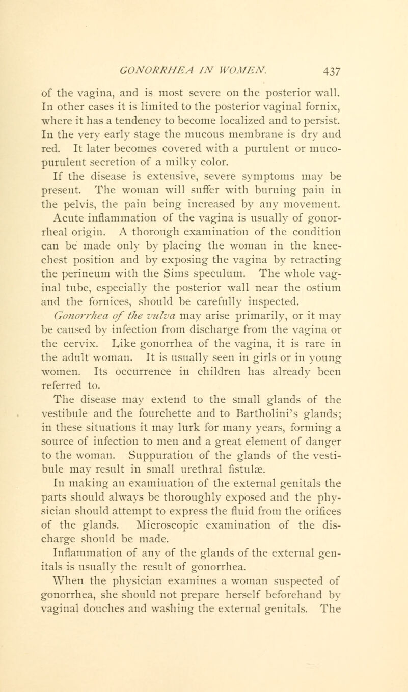 of the vagina, and is most severe on the posterior wall. In other cases it is limited to the posterior vaginal fornix, where it has a tendency to become localized and to persist. In the very early stage the mucous membrane is dry and red. It later becomes covered with a purulent or muco- purulent secretion of a milky color. If the disease is extensive, severe symptoms may be present. The woman will suffer with burning pain in the pelvis, the pain being increased by any movement. Acute inflammation of the vagina is usually of gonor- rheal origin. A thorough examination of the condition can be made only by placing the woman in the knee- chest position and by exposing the vagina by retracting the perineum with the Sims speculum. The whole vag- inal tube, especially the posterior wall near the ostium and the fornices, should be carefully inspected. Gonorrhea of the vulva may arise primarily, or it may be caused by infection from discharge from the vagina or the cervix. Like gonorrhea of the vagina, it is rare in the adult woman. It is usually seen in girls or in young women. Its occurrence in children has already been referred to. The disease may extend to the small glands of the vestibule and the fourchette and to Bartholini's glands; in these situations it may lurk for many years, forming a source of infection to men and a great element of danger to the woman. Suppuration of the glands of the vesti- bule may result in small urethral fistulse. In making an examination of the external genitals the parts should always be thoroughly exposed and the phy- sician should attempt to express the fluid from the orifices of the glands. Microscopic examination of the dis- charge should be made. Inflammation of any of the glands of the external gen- itals is usually the result of gonorrhea. When the physician examines a woman suspected of gonorrhea, she should not prepare herself beforehand by vaginal douches and washing the external genitals. The