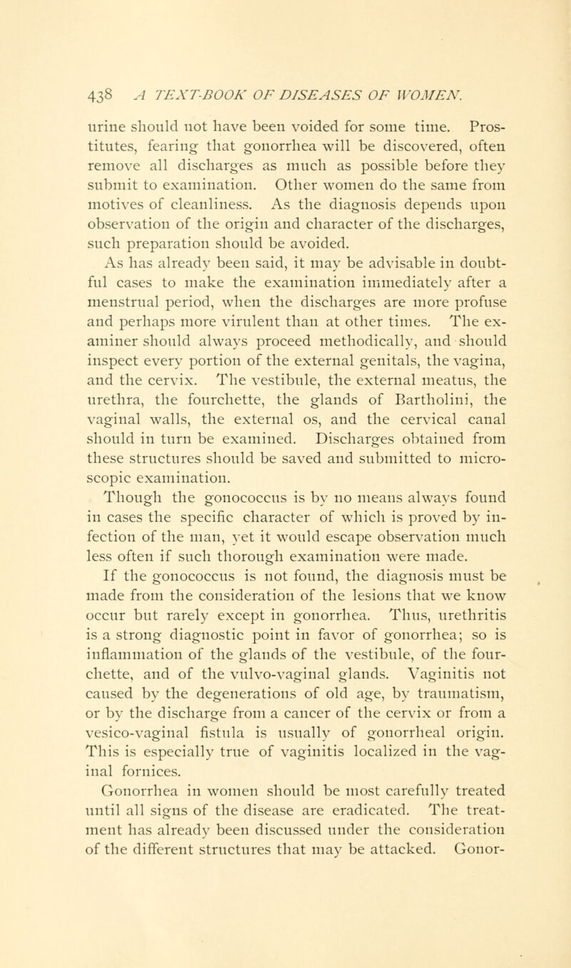 urine should not have been voided for some time. Pros- titutes, fearing that gonorrhea will be discovered, often remove all discharges as much as possible before they submit to examination. Other women do the same from motives of cleanliness. As the diagnosis depends upon observation of the origin and character of the discharges, such preparation should be avoided. As has already been said, it may be advisable in doubt- ful cases to make the examination immediately after a menstrual period, when the discharges are more profuse and perhaps more virulent than at other times. The ex- aminer should always proceed methodically, and should inspect every portion of the external genitals, the vagina, and the cervix. The vestibule, the external meatus, the urethra, the fourchette, the glands of Bartholini, the vaginal walls, the external os, and the cervical canal should in turn be examined. Discharges obtained from these structures should be saved and submitted to micro- scopic examination. Though the gonococcus is by no means always found in cases the specific character of which is proved by in- fection of the man, yet it would escape observation much less often if such thorough examination were made. If the gonococcus is not found, the diagnosis must be made from the consideration of the lesions that we know occur but rarely except in gonorrhea. Thus, urethritis is a strong diagnostic point in favor of gonorrhea; so is inflammation of the glands of the vestibule, of the four- chette, and of the vulvo-vaginal glands. Vaginitis not caused by the degenerations of old age, by traumatism, or by the discharge from a cancer of the cervix or from a vesico-vaginal fistula is usually of gonorrheal origin. This is especially true of vaginitis localized in the vag- inal fornices. Gonorrhea in women should be most carefully treated until all signs of the disease are eradicated. The treat- ment has already been discussed under the consideration of the different structures that may be attacked. Gonor-