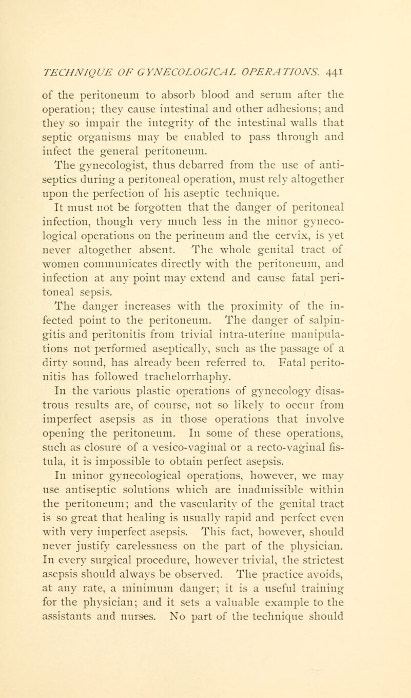 of the peritoneum to absorb blood and serum after the operation; they cause intestinal and other adhesions; and they so impair the integrity of the intestinal walls that septic organisms may be enabled to pass through and infect the general peritoneum. The gynecologist, thus debarred from the use of anti- septics during a peritoneal operation, must rely altogether upon the perfection of his aseptic technique. It must not be forgotten that the danger of peritoneal infection, though very much less in the minor gyneco- logical operations on the perineum and the cervix, is yet never altogether absent. The whole genital tract of women communicates directly with the peritoneum, and infection at any point may extend and cause fatal peri- toneal sepsis. The danger increases with the proximity of the in- fected point to the peritoneum. The danger of salpin- gitis and peritonitis from trivial intra-uterine manipula- tions not performed aseptically, such as the passage of a dirty sound, has already been referred to. Fatal perito- nitis has followed trachelorrhaphy. In the various plastic operations of gynecology disas- trous results are, of course, not so likely to occur from imperfect asepsis as in those operations that involve opening the peritoneum. In some of these operations, such as closure of a vesico-vaginal or a recto-vaginal fis- tula, it is impossible to obtain perfect asepsis. In minor gynecological operations, however, we may use antiseptic solutions which are inadmissible within the peritoneum; and the vascularity of the genital tract is so great that healing is usually rapid and perfect even with very imperfect asepsis. This fact, however, should never justify carelessness on the part of the physician. In every surgical procedure, however trivial, the strictest asepsis should always be observed. The practice avoids, at any rate, a minimum danger; it is a useful training for the physician; and it sets a valuable example to the assistants and nurses. No part of the technique should