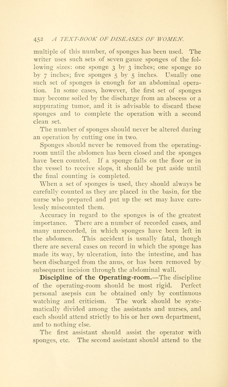 multiple of this number, of sponges has been used. The writer uses such sets of seven gauze sponges of the fol- lowing sizes: one sponge 3 by 3 inches; one sponge 10 by 7 inches; five sponges 5 by 5 inches. Usually one such set of sponges is enough for an abdominal opera- tion. In some cases, however, the first set of sponges may become soiled by the discharge from an abscess or a suppurating tumor, and it is advisable to discard these sponges and to complete the operation with a second clean set. The number of sponges should never be altered during an operation by cutting one in two. Sponges should never be removed from the operating- room until the abdomen has been closed and the sponges have been counted. If a sponge falls on the floor or in the vessel to receive slops, it should be put aside until the final counting is completed. When a set of sponges is used, they should always be carefully counted as they are placed in the basin, for the nurse who prepared and put up the set may have care- lessly miscounted them. Accuracy in regard to the sponges is of the greatest importance. There are a number of recorded cases, and many unrecorded, in which sponges have been left in the abdomen. This accident is usually fatal, though there are several cases on record in which the sponge has made its way, by ulceration, into the intestine, and has been discharged from the anus, or has been removed by subsequent incision through the abdominal wall. Discipline of the Operating-room.—The discipline of the operating-room should be most rigid. Perfect personal asepsis can be obtained only by continuous watching and criticism. The work should be syste- matically divided among the assistants and nurses, and each should attend strictly to his or her own department, and to nothing else. The first assistant should assist the operator with sponges, etc. The second assistant should attend to the