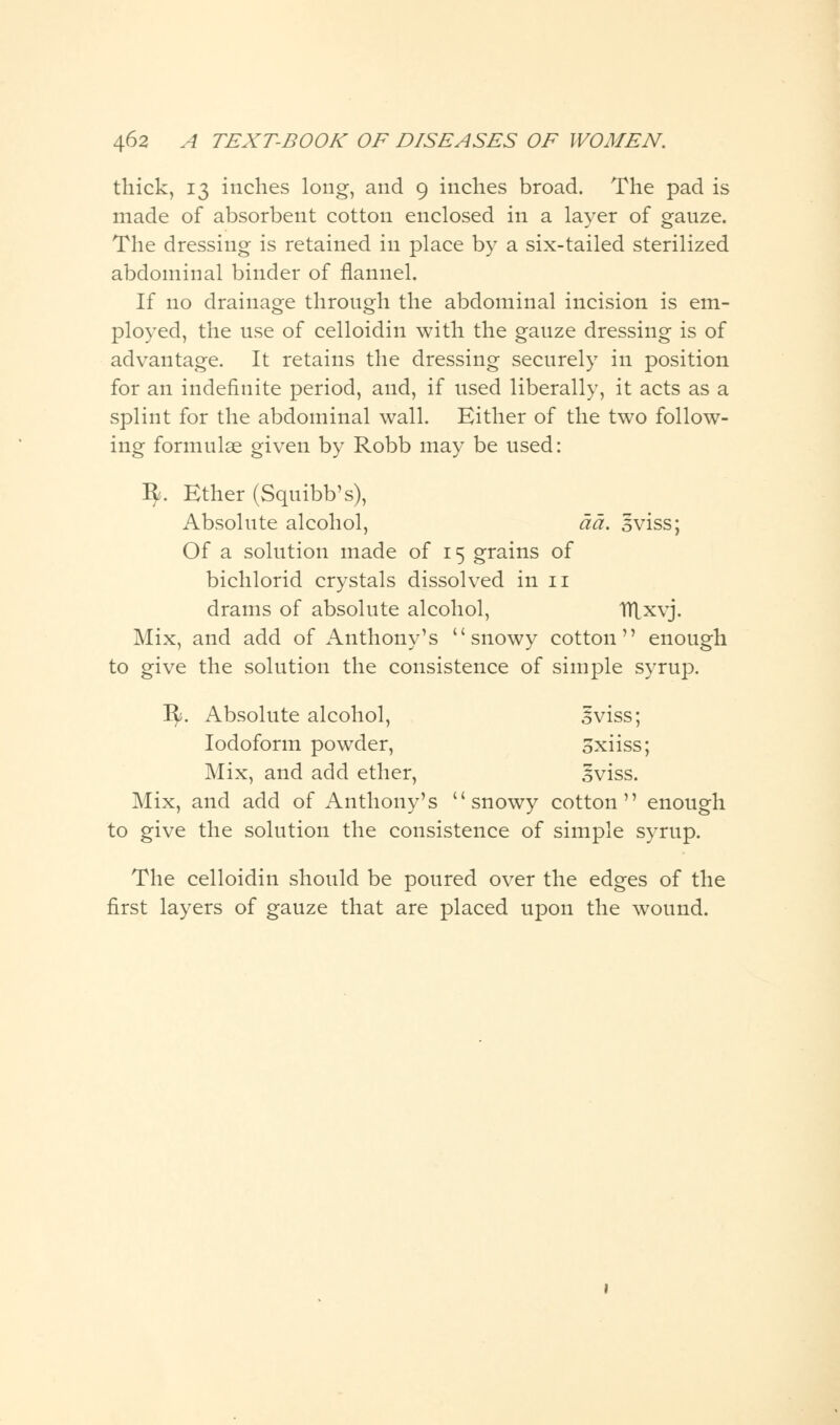 thick, 13 inches long, and 9 inches broad. The pad is made of absorbent cotton enclosed in a layer of gauze. The dressing is retained in place by a six-tailed sterilized abdominal binder of flannel. If no drainage through the abdominal incision is em- ployed, the use of celloidin with the gauze dressing is of advantage. It retains the dressing securely in position for an indefinite period, and, if used liberally, it acts as a splint for the abdominal wall. Either of the two follow- ing formulae given by Robb may be used: fy. Ether (Squibb's), Absolute alcohol, da. sviss; Of a solution made of 15 grains of bichlorid crystals dissolved in 11 drams of absolute alcohol, TTLxvj. Mix, and add of Anthony's snowy cotton enough to give the solution the consistence of simple syrup. I$*. Absolute alcohol, Iviss; Iodoform powder, 3xiiss; Mix, and add ether, 3viss. Mix, and add of Anthony's snowy cotton enough to give the solution the consistence of simple syrup. The celloidin should be poured over the edges of the first layers of gauze that are placed upon the wound.