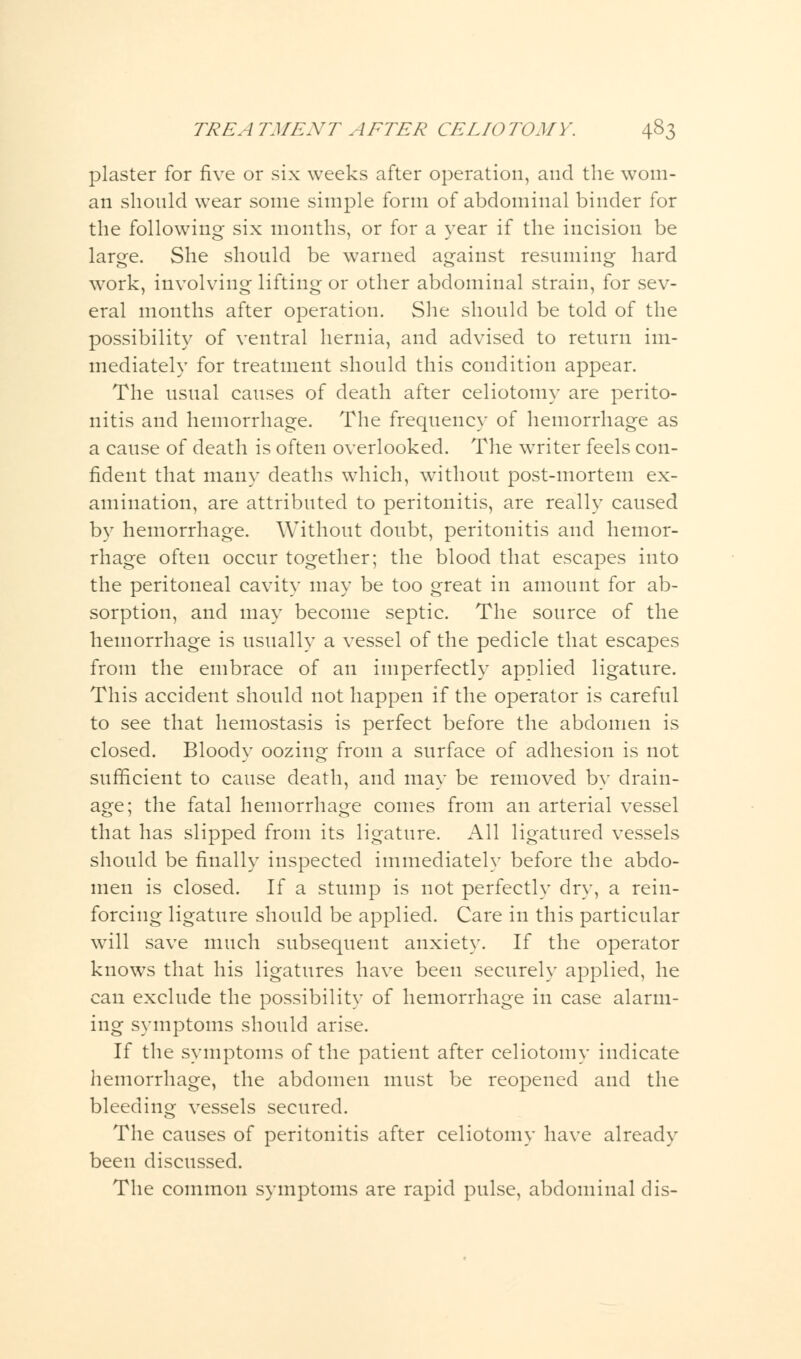 plaster for five or six weeks after operation, and the wom- an should wear some simple form of abdominal binder for the following six months, or for a year if the incision be large. She should be warned against resuming hard work, involving lifting or other abdominal strain, for sev- eral months after operation. She should be told of the possibility of ventral hernia, and advised to return im- mediately for treatment should this condition appear. The usual causes of death after celiotomy are perito- nitis and hemorrhage. The frequency of hemorrhage as a cause of death is often overlooked. The writer feels con- fident that many deaths which, without post-mortem ex- amination, are attributed to peritonitis, are really caused by hemorrhage. Without doubt, peritonitis and hemor- rhage often occur together; the blood that escapes into the peritoneal cavity may be too great in amount for ab- sorption, and may become septic. The source of the hemorrhage is usually a vessel of the pedicle that escapes from the embrace of an imperfectly applied ligature. This accident should not happen if the operator is careful to see that hemostasis is perfect before the abdomen is closed. Bloody oozing from a surface of adhesion is not sufficient to cause death, and may be removed by drain- age; the fatal hemorrhage comes from an arterial vessel that has slipped from its ligature. All ligatured vessels should be finally inspected immediately before the abdo- men is closed. If a stump is not perfectly dry, a rein- forcing ligature should be applied. Care in this particular will save much subsequent anxiety. If the operator knows that his ligatures have been securely applied, he can exclude the possibility of hemorrhage in case alarm- ing symptoms should arise. If the symptoms of the patient after celiotomy indicate hemorrhage, the abdomen must be reopened and the bleeding vessels secured. The causes of peritonitis after celiotomy have already been discussed. The common symptoms are rapid pulse, abdominal dis-