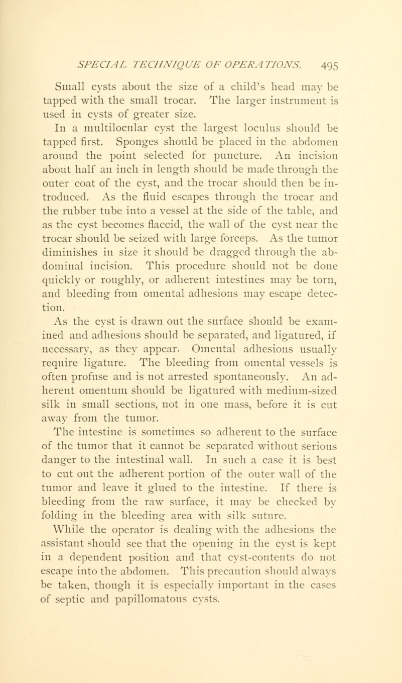 Small cysts about the size of a child's head may be tapped with the small trocar. The larger instrument is used in cysts of greater size. In a multilocular cyst the largest loculus should be tapped first. Sponges should be placed in the abdomen around the point selected for puncture. An incision about half an inch in length should be made through the outer coat of the cyst, and the trocar should then be in- troduced. As the fluid escapes through the trocar and the rubber tube into a vessel at the side of the table, and as the cyst becomes flaccid, the wall of the cyst near the trocar should be seized with large forceps. As the tumor diminishes in size it should be dragged through the ab- dominal incision. This procedure should not be done quickly or roughly, or adherent intestines may be torn, and bleeding from omental adhesions may escape detec- tion. As the cyst is drawn out the surface should be exam- ined and adhesions should be separated, and ligatured, if necessary, as they appear. Omental adhesions usually require ligature. The bleeding from omental vessels is often profuse and is not arrested spontaneously. An ad- herent omentum should be ligatured with medium-sized silk in small sections, not in one mass, before it is cut away from the tumor. The intestine is sometimes so adherent to the surface of the tumor that it cannot be separated without serious danger to the intestinal wall. In such a case it is best to cut out the adherent portion of the outer wall of the tumor and leave it glued to the intestine. If there is bleeding from the raw surface, it may be checked by folding in the bleeding area with silk suture. While the operator is dealing with the adhesions the assistant should see that the opening in the cyst is kept in a dependent position and that cyst-contents do not escape into the abdomen. This precaution should always be taken, though it is especially important in the cases of septic and papillomatous cysts.