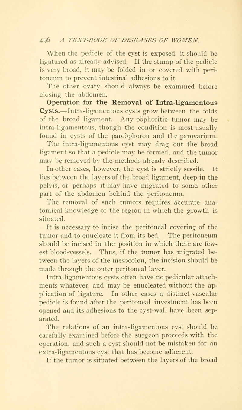 When the pedicle of the cyst is exposed, it should be ligatured as already advised. If the stump of the pedicle is very broad, it may be folded in or covered with peri- toneum to prevent intestinal adhesions to it. The other ovary should always be examined before closing the abdomen. Operation for the Removal of Intraligamentous Cysts.—Intra-ligamentous cysts grow between the folds of the broad ligament. Any oophoritic tumor may be intra-ligamentous, though the condition is most usually found in cysts of the paroophoron and the parovarium. The intra-ligamentous cyst may drag out the broad ligament so that a pedicle may be formed, and the tumor may be removed by the methods already described. In other cases, however, the cyst is strictly sessile. It lies between the layers of the broad ligament, deep in the pelvis, or perhaps it may have migrated to some other part of the abdomen behind the peritoneum. The removal of such tumors requires accurate ana- tomical knowledge of the region in which the growth is situated. It is necessary to incise the peritoneal covering of the tumor and to enucleate it from its bed. The peritoneum should be incised in the position in which there are few- est blood-vessels. Thus, if the tumor has migrated be- tween the layers of the mesocolon, the incision should be made through the outer peritoneal layer. Intra-ligamentous cysts often have no pedicular attach- ments whatever, and may be enucleated without the ap- plication of ligature. In other cases a distinct vascular pedicle is found after the peritoneal investment has been opened and its adhesions to the cyst-wall have been sep- arated. The relations of an intra-ligamentous cyst should be carefully examined before the surgeon proceeds with the operation, and such a cyst should not be mistaken for an extra-ligamentous cyst that has become adherent. If the tumor is situated between the layers of the broad