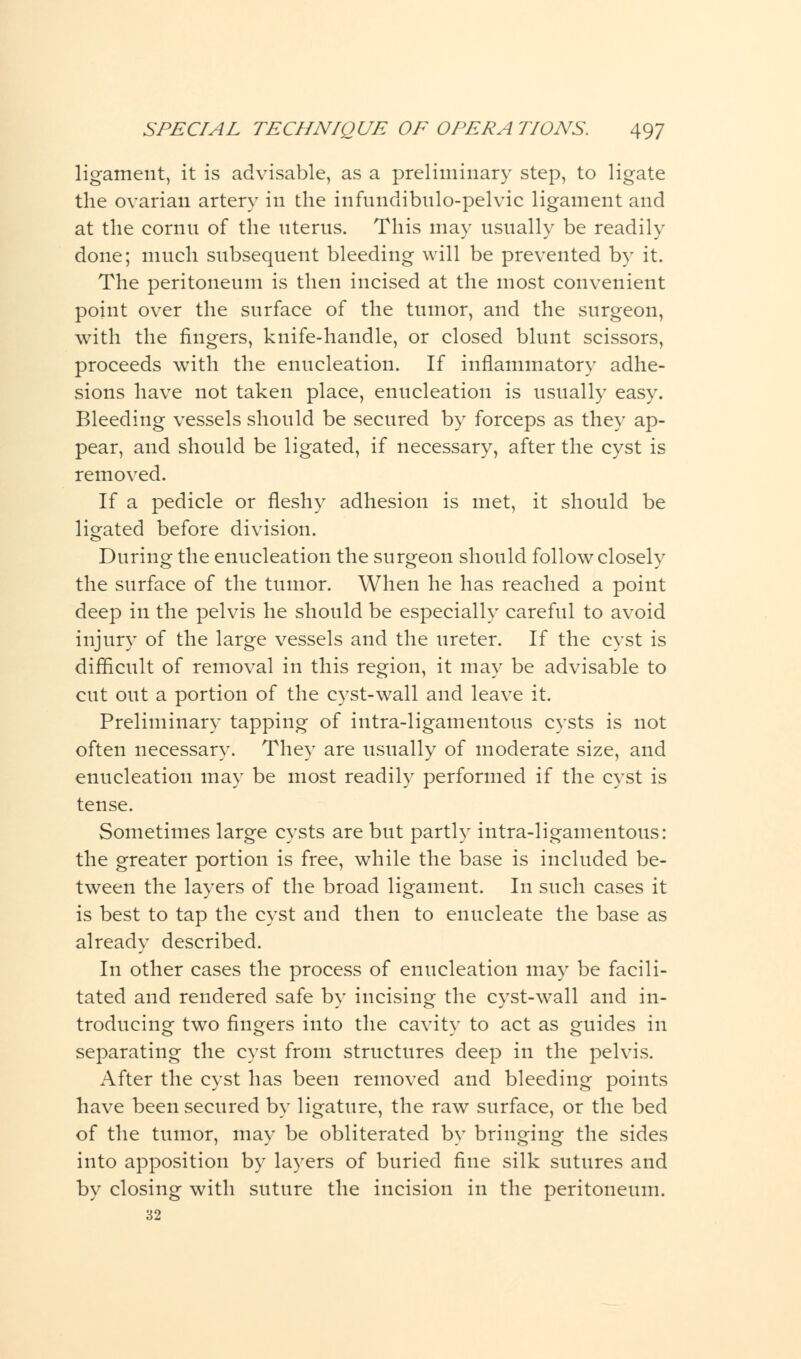 ligament, it is advisable, as a preliminary step, to ligate the ovarian artery in the infundibulo-pelvic ligament and at the conin of the uterus. This may usually be readily done; much subsequent bleeding will be prevented by it. The peritoneum is then incised at the most convenient point over the surface of the tumor, and the surgeon, with the fingers, knife-handle, or closed blunt scissors, proceeds with the enucleation. If inflammatory adhe- sions have not taken place, enucleation is usually easy. Bleeding vessels should be secured by forceps as they ap- pear, and should be ligated, if necessary, after the cyst is removed. If a pedicle or fleshy adhesion is met, it should be ligated before division. During the enucleation the surgeon should follow closely the surface of the tumor. When he has reached a point deep in the pelvis he should be especially careful to avoid injury of the large vessels and the ureter. If the cyst is difficult of removal in this region, it may be advisable to cut out a portion of the cyst-wall and leave it. Preliminary tapping of intra-ligamentous cysts is not often necessary. They are usually of moderate size, and enucleation may be most readily performed if the cyst is tense. Sometimes large cysts are but partly intra-ligamentous: the greater portion is free, while the base is included be- tween the layers of the broad ligament. In such cases it is best to tap the cyst and then to enucleate the base as already described. In other cases the process of enucleation may be facili- tated and rendered safe by incising the cyst-wall and in- troducing two fingers into the cavity to act as guides in separating the cyst from structures deep in the pelvis. After the cyst has been removed and bleeding points have been secured by ligature, the raw surface, or the bed of the tumor, may be obliterated by bringing the sides into apposition by layers of buried fine silk sutures and by closing with suture the incision in the peritoneum. 32