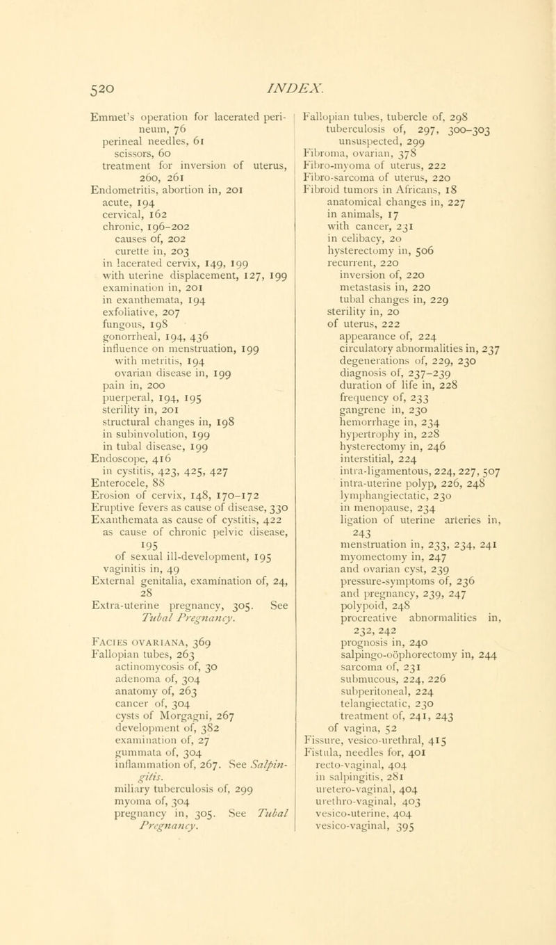 Emmet's operation for lacerated peri- neum, 76 perineal needles, 61 scissors, 60 treatment for inversion of uterus, 260, 261 Endometritis, abortion in, 201 acute, 194 cervical, 162 chronic, 196-202 causes of, 202 curette in, 203 in lacerated cervix, 149, 199 with uterine displacement, 127, 199 examination in, 201 in exanthemata, 194 exfoliative, 207 fungous, 198 gonorrheal, 194, 436 influence on menstruation, 199 with metritis, 194 ovarian disease in, 199 pain in, 200 puerperal, 194, 195 sterility in, 201 structural changes in, 198 in subinvolution, 199 in tubal disease, 199 Endoscope, 416 in cystitis, 423, 425, 427 Enterocele, 88 Erosion of cervix, 148, 170-172 Eruptive fevers as cause of disease, 330 Exanthemata as cause of cystitis, 422 as cause of chronic pelvic disease, 195 of sexual ill-development, 195 vaginitis in, 49 External genitalia, examination of, 24, 28 Extra-uterine pregnancy, 305. See Tubal Pregnancy. Facies ovariana, 369 Fallopian tubes, 263 actinomycosis of, 30 adenoma of, 304 anatomy of, 263 cancer of, 304 cysts of Morgagni, 267 development of, 382 examination of, 27 gummata of, 304 inflammation of, 267. See Salpin- gitis. miliary tuberculosis of, 299 myoma of, 304 pregnancy in, 305. See Tubal Pregnancy. Fallopian tubes, tubercle of, 298 tuberculosis of, 297, 300-303 unsuspected, 299 Fibroma, ovarian, 378 Fibro-myoma of uterus, 222 Fibro-sarcoma of uterus, 220 Fibroid tumors in Africans, 18 anatomical changes in, 227 in animals, 17 with cancer, 231 in celibacy, 20 hysterectomy in, 506 recurrent, 220 inversion of, 220 metastasis in, 220 tubal changes in, 229 sterility in, 20 of uterus, 222 appearance of, 224 circulatory abnormalities in, 237 degenerations of, 229, 230 diagnosis of, 237-239 duration of life in, 228 frequency of, 233 gangrene in, 230 hemorrhage in, 234 hypertrophy in, 228 hysterectomy in, 246 interstitial, 224 intra-ligamentous, 224, 227, 507 intra-uterine polyp, 226, 248 lymphangiectatic, 230 in menopause, 234 ligation of uterine arteries in, 243 menstruation in, 233, 234, 241 myomectomy in, 247 and ovarian cyst, 239 pressure-symptoms of, 236 and pregnancy, 239, 247 polypoid, 248 procreative abnormalities in, 232, 242 prognosis in, 240 salpingo-oophorectomy in, 244 sarcoma of, 231 submucous, 224, 226 subperitoneal, 224 telangiectatic, 230 treatment of, 241, 243 of vagina, 52 Fissure, vesico-urethral, 415 Fistula, needles for, 401 recto-vaginal, 404 in salpingitis, 281 uretero-vaginal, 404 urethro-vaginal, 403 voico-uterine, 404 vesicovaginal, 395