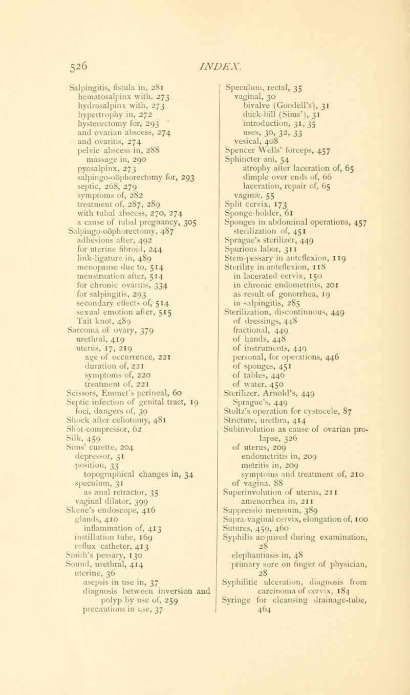 Salpingitis, fistula in, 281 hematosalpinx with, 273 hydrosalpinx with, 273 hypertrophy in, 272 hysterectomy for, 293 and ovarian abscess, 274 and ovaritis, 274 pelvic abscess in, 288 massage in, 290 pyosalpinx, 273 salpingo-oophorectomy for, 293 septic, 268, 279 symptoms of, 282 treatment of, 287, 289 with tubal abscess, 270, 274 a cause of tubal pregnancy, 305 Salpingo-oophorectomy, 487 adhesions after, 492 for uterine fibroid, 244 link-ligature in, 489 menopause due to, 514 menstruation after, 514 for chronic ovaritis, 334 for salpingitis, 293 secondary effects of, 514 sexual emotion afier, 515 Tait knot, 489 Sarcoma of ovary, 379 urethral, 419 uterus, 17, 219 age of occurrence, 221 duration of, 221 symptoms of, 220 treatment of, 221 Scissors, Emmet's perineal, 60 Septic infection of genital tract, 19 foci, dangers of, 39 Shock after celiotomy, 481 Shot-compressor, 62 Silk, 459 Sims' curette, 204 depressor, 31 position, 33 topographical changes in, 34 speculum, 31 as anal retractor, 35 vaginal dilator, 399 Skene's endoscope, 416 glands, 410 inflammation of, 413 instillation tube, 169 reflux catheter, 413 Smith's pessary, 130 Sound, urethral, 414 uterine, 36 asepsis in use in, 37 diagnosis between inversion and polyp by use of, 259 precautions in use, 37 Speculum, rectal, 35 vaginal, 30 bivalve (Goodell's), 31 duck-bill (Sims'), 31 introduction, 31, 35 uses, 30, 32, 11 vesical, 408 Spencer Wells' forceps, 457 Sphincter ani, 54 atrophy after laceration of, 65 dimple over ends of, 66 laceration, repair of, 65 vaginae, 55 Split cervix, 173 Sponge-holder, 61 Sponges in abdominal operations, 457 sterilization of, 451 Sprague's sterilizer, 449 Spurious labor, 311 Stem-pessary in anteflexion, 119 Sterility in anteflexion, 118 in lacerated cervix, 150 in chronic endometritis, 201 as result of gonorrhea, 19 in salpingitis, 285 Sterilization, discontinuous, 449 of dressings, 44S fractional, 449 of hands, 448 of instruments, 449 personal, for operations, 446 of sponges, 451 of tables, 446 of water, 450 Sterilizer, Arnold's, 449 Sprague's, 449 Stoltz's operation for cvstocele, 87 Stricture, urethra, 414 Subinvolution as cause of ovarian pro- lapse, 326 of uterus, 209 endometritis in, 209 metritis in, 209 symptoms and treatment of, 210 of vagina. 88 Superinvolution of uterus, 211 amenorrhea in, 211 Suppressio mensium, 389 Sui 'ia-vaginal cervix, elongation of, 100 Sutures, 459, 460 Syphilis acquired during examination, 28 elephantiasis in, 48 primary sore on finger of physician, '28 Syphilitic ulceration, diagnosis from carcinoma of cervix, 184 Syringe for cleansing drainage-tube, 464