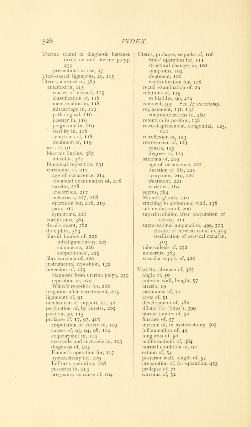 Uterine sound in diagnosis between inversion and uterine polyp, 259 precautions in use, 37 Utero-sacral ligaments, 29, 115 Uterus, absence of, ^Z anteflexion, 115 causes of normal, 115 classification of, 116 menstruation in, 118 miscarriage in, 119 pathological, 116 pessary in, 119 pregnancy in, 119 sterility in, 118 symptoms of, 118 treatment of, 119 axis of, 91 bicornis duplex, 383 unicollis, 384 bimanual reposition, 131 carcinoma of, 212 age of occurrence, 214 bimanual examination of, 218 curette, 218 leucorrhea, 217 metastasis, 217, 218 operation for, 218, 219 pain, 217 symptoms, 216 cordiformis, 384 development, 382 didelphys, 383 fibroid tumors of, 222 intraligamentous, 227 submucous, 226 subperitoneal, 225 fibro-sarcoma of, 220 instrumental reposition, 132 inversion of, 255 diagnosis from uterine polyp, 259 reposition in, 259 White's repositor for, 260 irrigation after curettement, 205 ligaments of, 91 mechanism of support, 91, 92 perforation of, by curette, 205 position, 90, 115 prolapse of, 17, 97, 415 amputation of cervix in, 109 causes of, 93, 94, 98, 104 colpeurynter in, 114 cystocele and rectocele in, 103 diagnosis of, 105 Emmet's operation for, 107 hysterectomy for, 109 Le Fort's operation, 108 pessaries in, 113 pregnancy as cause of, 104 Uterus, prolapse, sequelae of, 106 Sims' operation for, 111 structural changes in, 102 symptoms, 104 treatment, 106 ventro-fixation for, 108 rectal examination of, 29 relations of, 115 to bladder, 90, 419 removal, 499. See Hysterectomy. replacement, 131, 132 contraindications to, 280 retention in position, 138 retro-displacement, congenital, 125, 142 retroflexion of, 123 retroversion of, 123 causes, 125 degrees of, 124 sarcoma of, 219 age of occurrence, 221 duration of life, 221 symptoms, 219, 220 treatment, 221 varieties, 219 septus, 384 Skene's glands, 410 stitching to abdominal wall, 138 subinvolution of, 209 superinvolution after amputation of cervix, 211 supra-vaginal amputation, 499, 503 closure of cervical canal in, 503 sterilization of cervical canal in, tuberculosis of, 252 unicornis, ^8^ vascular supply of, 420 Vagina, absence of, 385 angle of, 56 anterior wall, length, 57 atresia, 19 carcinoma of, 52 cysts of, 51 development of, 382 dilator for (Sims'), 399 fibroid tumors of, 52 furrows of, 57 incision of, in hysterectomy, 505 inflammation of, 49 long axis of, 56 malformations of, 384 normal condition of, 92 ostium of, 54 posterior wall, length of, 57 preparation of, for operation, 455 prolapse of, 71 sarcoma of, 52