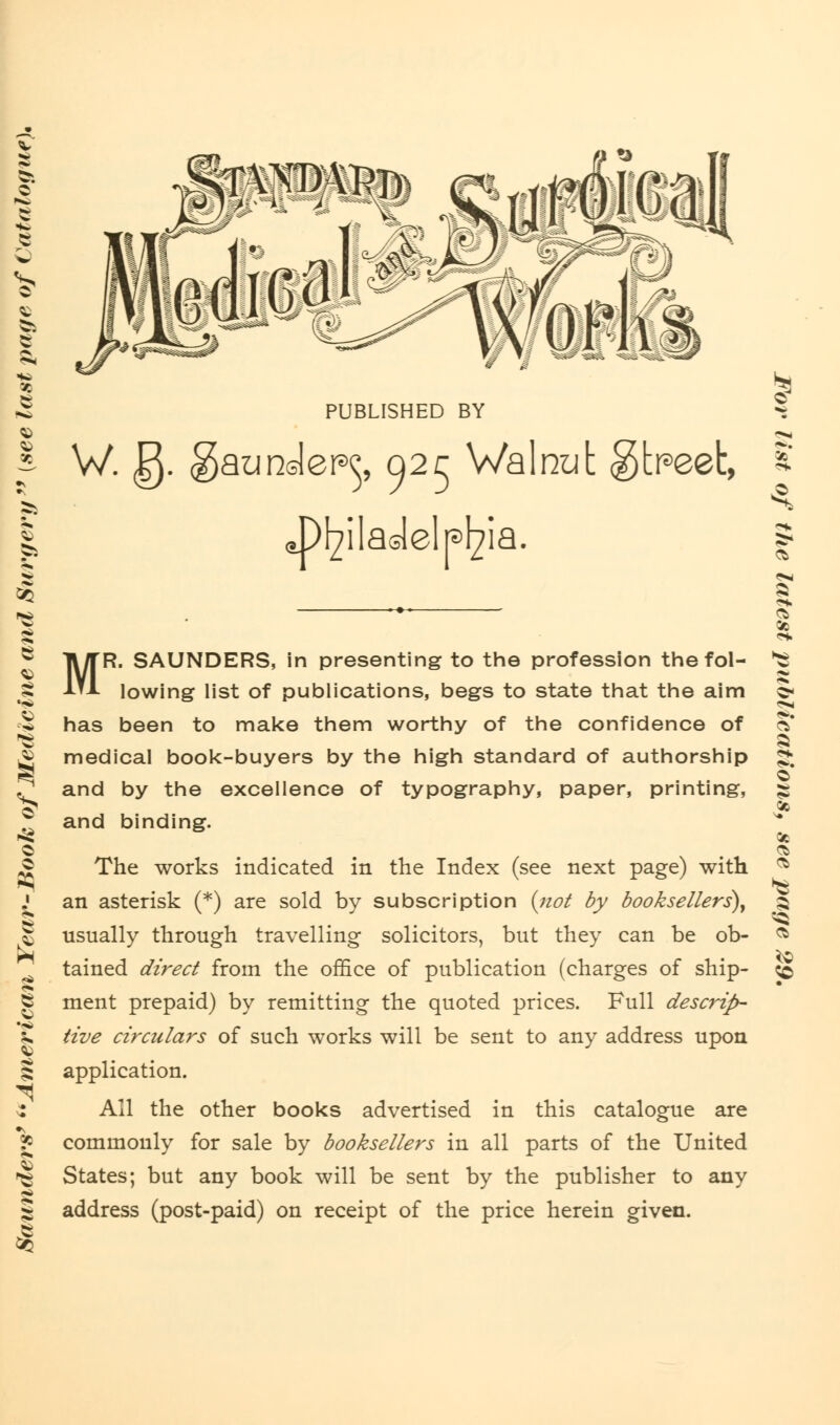 I £ V ^ - i I PUBLISHED BY W. g. gaunder^, Q2r Walnut gtpeet, .Philadelphia. MR. SAUNDERS, in presenting to the profession the fol- lowing list of publications, begs to state that the aim has been to make them worthy of the confidence of medical book-buyers by the high standard of authorship and by the excellence of typography, paper, printing, and binding. The works indicated in the Index (see next page) with an asterisk (*) are sold by subscription {not by booksellers), usually through travelling solicitors, but they can be ob- tained direct from the office of publication (charges of ship- ment prepaid) by remitting the quoted prices. Full descrip- tive circulars of such works will be sent to any address upon application. All the other books advertised in this catalogue are commonly for sale by booksellers in all parts of the United States; but any book will be sent by the publisher to any address (post-paid) on receipt of the price herein given. Cb 9S Cb <0