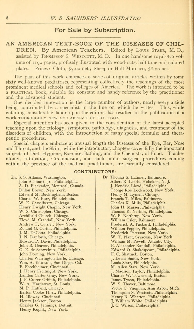 For Sale by Subscription, AN AMERICAN TEXT-BOOK OF THE DISEASES OF CHIL- DREN. By American Teachers. Edited by Louis Starr, M. D.r assisted by Thompson S. Westcott, M. D. In one handsome royal-8vo vol ume of 1190 pages, profusely illustrated with wood-cuts, half-tone and colored plates. Prices: Cloth, $7.00 net; Sheep or Half-Morocco, $8.00 net. The plan of this work embraces a series of original articles written by some sixty well-known podiatrists, representing collectively the teachings of the most prominent medical schools and colleges of America. The work is intended to be a practical book, suitable for constant and handy reference by the practitioner and the advanced student. One decided innovation is the large number of authors, nearly every article being contributed by a specialist in the line on which he writes. This, while entailing considerable labor upon the editors, has resulted in the publication of a WOrk THOROUGHLY NEW AND ABREAST OF THE TIMES. Especial attention has been given to the consideration of the latest accepted teaching upon the etiology, symptoms, pathology, diagnosis, and treatment of the disorders of children, with the introduction of many special formulae and thera- peutic procedures. Special chapters embrace at unusual length the Diseases of the Eye, Ear, Nose and Throat, and the Skin ; while the introductory chapters cover fully the important subjects of Diet, Hygiene, Exercise, Bathing, and the Chemistry of Food. Trache^ otomy, Intubation, Circumcision, and such minor surgical procedures coming within the province of the medical practitioner, are carefully considered. CONTRIBUTORS: Dr. S. S. Adams, Washington. John Ashhurst, Jr., Philadelphia. A. D. Blackader, Montreal, Canada. Dillon Brown, New York. Edward M. Buckingham, Boston. Charles W. Burr, Philadelphia. W. E. Casselberry, Chicago. Henry Dwight Chapin, New York. W. S. Christopher, Chicago. Archibald Church, Chicago. Floyd M. Crandall, New York. Andrew F. Currier, New York. Roland G. Curtin, Philadelphia. J. M. DaCosta, Philadelphia. I. N. Danforth, Chicago. Edward P. Davis, Philadelphia. John B. Deaver, Philadelphia. G. E. de Schweinitz, Philadelphia. John Doming, New York. Charles Warrington Earle, Chicago. Wm. A. Edwards, San Diego, Cal. F. Forchheimer, Cincinnati. J. Henry Fruitnight, New York. Landon Carter Gray, New York. J. P. Crozer Griffith, Philadelphia. W. A. Hardaway, St. Louis. M. P. Hatfield, Chicago. Barton Cooke Hirst, Philadelphia. H. Illoway, Cincinnati. Henry Jackson, Boston. Charles G. Jennings, Detroit. Henry Koplik, New York. Dr. Thomas S. Latimer, Baltimore. Albert R. Leeds, Hoboken, N. J. J. Hendrie Lloyd, Philadelphia. George Roe Lockwood, New York. Henry M. Lyman, Chicago. Francis T. Miles, Baltimore. Charles K. Mills, Philadelphia. John H. Musser, Philadelphia. Thomas R. Neilson, Philadelphia. W. P. Northrup, New York. William Osier, Baltimore. Frederick A. Packard, Philadelphia. William Pepper, Philadelphia. Frederick Peterson, New York. W. T. Plant, Syracuse, New York. William M. Powell, Atlantic City. B. Alexander Randall, Philadelphia. Edward O. Shakespeare, Philadelphia. F. C. Shattuck, Boston. J. Lewis Smith, New York. Louis Starr, Philadelphia. M. Allen Starr, New York. J. Madison Taylor, Philadelphia. Charles W. Townsend, Boston. James Tyson, Philadelphia. W. S. Thayer, Baltimore. Victor C. Vaughan, Ann Arbor, Mich. Thompson S. Westcott, Philadelphia Henry R. Wharton, Philadelphia. J. William White, Philadelphia. J. C. Wilson, Philadelphia.