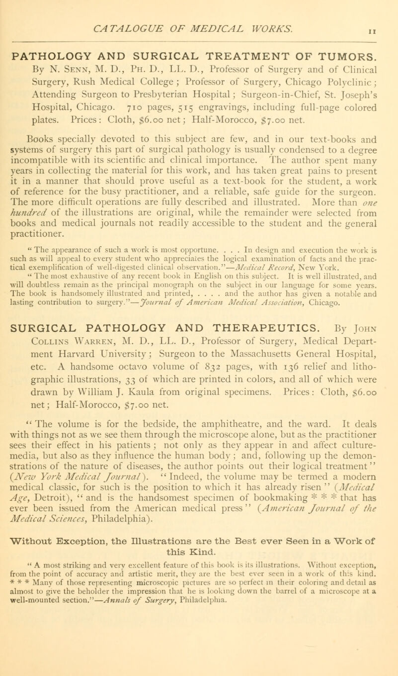 PATHOLOGY AND SURGICAL TREATMENT OF TUMORS. By N. Senn, M. D., Ph. D., LL. D., Professor of Surgery and of Clinical Surgery, Rush Medical College ; Professor of Surgery, Chicago Polyclinic; Attending Surgeon to Presbyterian Hospital; Surgeon-in-Chief, St. Joseph's Hospital, Chicago. 710 pages, 515 engravings, including full-page colored plates. Prices: Cloth, $6.00 net; Half-Morocco, $7.00 net. Books specially devoted to this subject are few, and in our text-books and systems of surgery this part of surgical pathology is usually condensed to a degree incompatible with its scientific and clinical importance. The author spent many years in collecting the material for this work, and has taken great pains to present it in a manner that should prove useful as a text-book for the student, a work of reference for the busy practitioner, and a reliable, safe guide for the surgeon. The more difficult operations are fully described and illustrated. More than one hundred of the illustrations are original, while the remainder were selected from books and medical journals not readily accessible to the student and the general practitioner.  The appearance of such a work is most opportune. ... In design and execution the work is such as will appeal to every student who appreciates the logical examination of facts and the prac- tical exemplification of well-digested clinical observation.—Medical Record, New York.  The most exhaustive of any recent book in English on this subject. It is well illustrated, and will doubtless remain as the principal monograph on the subject in our language for some years. The book is handsomely illustrated and printed, .... and the author has given a notable and lasting contribution to surgery.—Journal of American Medical Association,, Chicago. SURGICAL PATHOLOGY AND THERAPEUTICS. By John Collins Warren, M. D., LL. D., Professor of Surgery, Medical Depart- ment Harvard University; Surgeon to the Massachusetts General Hospital, etc. A handsome octavo volume of 832 pages, with 136 relief and litho- graphic illustrations, ^ of which are printed in colors, and all of which were drawn by William J. Kaula from original specimens. Prices: Cloth, 36.00 net; Half-Morocco, $7.00 net.  The volume is for the bedside, the amphitheatre, and the ward. It deals with things not as we see them through the microscope alone, but as the practitioner sees their effect in his patients ; not only as they appear in and affect culture- media, but also as they influence the human body; and, following up the demon- strations of the nature of diseases, the author points out their logical treatment (New York Medical Journal^). Indeed, the volume maybe termed a modern medical classic, for such is the position to which it has already risen  {Medical Age, Detroit),  and is the handsomest specimen of bookmaking * * * that has ever been issued from the American medical press {American Journal of the Medical Sciences, Philadelphia). Without Exception, the Illustrations are the Best ever Seen in a Work of this Kind.  A most striking and very excellent feature of this book is its illustrations. Without exception, from the point of accuracy and artistic merit, they are the best ever seen in a work of this kind. * * * Many of those representing microscopic pictures are so perfect in their coloring and detail as almost to give the beholder the impression that he is looking down the barrel of a microscope at a well-mounted section.—Annals of Surgery, Philadelphia.