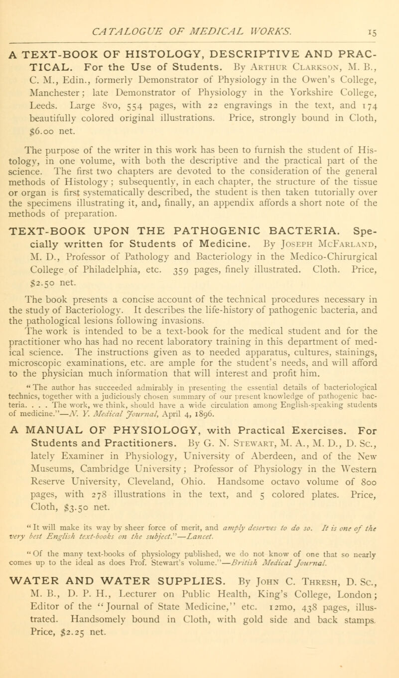 A TEXT-BOOK OF HISTOLOGY, DESCRIPTIVE AND PRAC- TICAL. For the Use of Students. By Arthur Clarkson, M. B., C. M., Edin., formerly Demonstrator of Physiology in the Owen's College, Manchester; late Demonstrator of Physiology in the Yorkshire College, Leeds. Large 8vo, 554 pages, with 22 engravings in the text, and 174 beautifully colored original illustrations. Price, strongly bound in Cloth, $6.00 net. The purpose of the writer in this work has been to furnish the student of His- tology, in one volume, with both the descriptive and the practical part of the science. The first two chapters are devoted to the consideration of the general methods of Histology ; subsequently, in each chapter, the structure of the tissue or organ is first systematically described, the student is then taken tutorially over the specimens illustrating it, and, finally, an appendix affords a short note of the methods of preparation. TEXT-BOOK UPON THE PATHOGENIC BACTERIA. Spe- cially written for Students of Medicine. By Joseph McFarlaxd, M. D., Professor of Pathology and Bacteriology in the Medico-Chirurgical College of Philadelphia, etc. 359 pages, finely illustrated. Cloth. Price, S2.50 net. The book presents a concise account of the technical procedures necessary in the study of Bacteriology. It describes the life-history of pathogenic bacteria, and the pathological lesions following invasions. The work is intended to be a text-book for the medical student and for the practitioner who has had no recent laboratory training in this department of med- ical science. The instructions given as to needed apparatus, cultures, stainings, microscopic examinations, etc. are ample for the student's needs, and will afford to the physician much information that will interest and profit him.  The author has succeeded admirably in presenting the essential details of bacteriological technics, together with a judiciously chosen summary of our present knowledge of pathogenic bac- teria. . . . The work, we think, should have a wide circulation among English-speaking students of medicine.—N. Y. Medical Journal, April 4, 1896. A MANUAL OF PHYSIOLOGY, with Practical Exercises. For Students and Practitioners. By G. N. Stewart, M. A., M. D., D. Sc., lately Examiner in Physiology, University of Aberdeen, and of the New Museums, Cambridge University; Professor of Physiology in the Western Reserve University, Cleveland, Ohio. Handsome octavo volume of 800 pages, with 278 illustrations in the text, and 5 colored plates. Price, Cloth, $3.50 net.  It will make its way by sheer force of merit, and amply deserves to do so. It is one of the very best English text-books on the subject.—Lancet. Of the many text-books of physiology published, we do not know of one that so nearly comes up to the ideal as does Prof. Stewart's volume.-'—British Medical Journal. WATER AND WATER SUPPLIES. By John C. Thresh, D. Sc, M. B., D. P. H., Lecturer on Public Health, King's College, London; Editor of the Journal of State Medicine, etc. i2mo, 438 pages, illus- trated. Handsomely bound in Cloth, with gold side and back stamps. Price, $2.25 net.