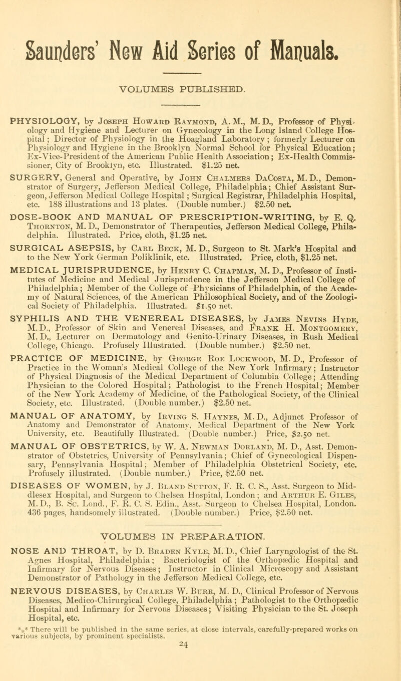 Saunders' New Aid Series of Manuals. VOLUMES PUBLISHED. PHYSIOLOGY, by Joseph Howard Kaymond, A. M., M. D., Professor of PhysT ology and Hygiene and Lecturer on Gynecology in the Long Island College Hos- pital ; Director of Physiology in the Hoagland Laboratory; formerly Lecturer on Physiology and Hygiene in the Brooklyn Normal School for Physical Education; Ex-Vice-President of the American Public Health Association; Ex-Health Commis- sioner, City of Brooklyn, etc. Illustrated. $1.25 net. SURGERY, General and Operative, by John Chalmers DaCosta, M. D., Demon- strator of Surgery, Jefferson Medical College, Philadelphia; Chief Assistant Sur- geon, Jefferson Medical College Hospital; Surgical Eegistrar, Philadelphia Hospital, etc. 188 illustrations and 13 plates. (Double number.) $2.50 net DOSE-BOOK AND MANUAL OF PRESCRIPTION-WRITING, by E. Q. Thornton, M. D., Demonstrator of Therapeutics, Jefferson Medical College, Phila- delphia. Illustrated. Price, cloth, $1.25 net. SURGICAL ASEPSIS, by Carl Beck, M. D., Surgeon to St. Mark's Hospital and to the New York German Poliklinik, etc. Illustrated. Price, cloth, $1.25 net. MEDICAL JURISPRUDENCE, by Henry C. Chapman, M. D., Professor of Insti- tutes of Medicine and Medical Jurisprudence in the Jefferson Medical College of Philadelphia; Member of the College of Physicians of Philadelphia, of the Acade- my of Natural Sciences, of the American Philosophical Society, and of the Zoologi- cal Society of Philadelphia. Illustrated. #1.50 net. SYPHILIS AND THE VENEREAL DISEASES, by James Nevins Hyde, M.D., Professor of Skin and Venereal Diseases, and Frank H. Montgomery, M. D., Lecturer on Dermatology and Genito-Urinary Diseases, in Rush Medical College, Chicago. Profusely Illustrated. (Double number.) $2.50 net. PRACTICE OF MEDICINE, by George Roe Lockwood, M. D., Professor of Practice in the Woman's Medical College of the New York Infirmary; Instructor of Physical Diagnosis of the Medical Department of Columbia College; Attending Physician to the Colored Hospital; Pathologist to the French Hospital; Member of the New York Academy of Medicine, of the Pathological Society, of the Clinical Society, etc. Illustrated. (Double number.) $2.50 net. MANUAL OF ANATOMY, by Irving S. Haynes, M.D., Adjunct Professor of Anatomy and Demonstrator of Anatomy. Medical Department of the New York University, etc. Beautifully Illustrated. (Double number.) Price, $2.50 net. MANUAL OF OBSTETRICS, by W. A. Newman Dorland, M. D., Asst. Demon- strator of Obstetrics, University of Pennsylvania; Chief of Gynecological Dispen- sary, Pennsylvania Hospital; Member of Philadelphia Obstetrical Society, etc. Profusely illustrated. (Double number.) Price, $2.50 net. DISEASES OF WOMEN, by J. Bland Sutton, F. R. C. S., Asst. Surgeon to Mid- dlesex Hospital, and Surgeon to Chelsea Hospital, London; and Arthur E. Giles, M.D., B. Sc. Lond., F. R. C. S. Edin., Asst. Surgeon to Chelsea Hospital, London. 436 pages, handsomely illustrated. (Double number.) Price, $2.50 net. VOLUMES IN PREPARATION. NOSE AND THROAT, by D. Braden Kyle, M.D., Chief Laryngologist of tho St. Agnes Hospital, Philadelphia; Bacteriologist of the Orthopaedic Hospital and Infirmary for Nervous Diseases; Instructor in Clinical Microscopy and Assistant Demonstrator of Pathology in the Jefferson Medical College, etc. NERVOUS DISEASES, by Charles W. Burr, M. D., Clinical Professor of Nervous Diseases, Medico-Chirurgical College, Philadelphia ; Pathologist to the Orthopaedic Hospital and Infirmary for Nervous Diseases; Visiting Physician to the St. Joseph Hospital, etc. *:1:* There will be published in the same series, at close intervals, carefully-prepared works on various subjects, by prominent specialists.