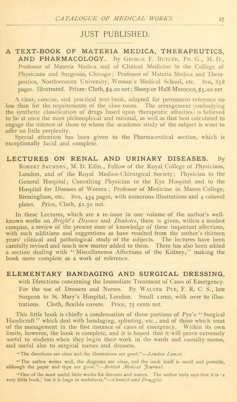 JUST PUBLISHED. A TEXT-BOOK OF MATERIA MEDICA, THERAPEUTICS, AND PHARMACOLOGY. By George F. Butler, Ph. G., M. D., Professor of Materia Medica and of Clinical Medicine in the College of Physicians and Surgeons, Chicago ; Professor of Materia Medica and Thera- peutics, Northwestern University, Woman's Medical School, etc. 8vo, 858 pages. Illustrated. Prices: Cloth, $4.00 net; Sheep or Half-Morocco, $5.00 net A clear, concise, and practical text-book, adapted for permanent reference no less than for the requirements of the class-room. The arrangement (embodying the synthetic classification of drugs based upon therapeutic affinities) is believed to be at once the most philosophical and rational, as well as that best calculated to engage the interest of those to whom the academic study of the subject is wont to offer no little perplexity. Special attention has been given to the Pharmaceutical section, which is exceptionally lucid and complete. LECTURES ON RENAL AND URINARY DISEASES. By Robert Saundby, M. D. Edin., Fellow of the Royal College of Physicians, London, and of the Royal Medico-Chirurgical Society; Physician to the General Hospital; Consulting Physician to the Eye Hospital and to the Hospital for Diseases of Women; Professor of Medicine in Mason College, Birmingham, etc. 8vo, 434 pages, with numerous illustrations and 4 colored plates. Price, Cloth, $2.50 net. In these Lectures, which are a re-issue in one volume of the author's well- known works on Bright''s Disease and Diabetes, there is given, within a modest compass, a review of the present state of knowledge of these important affections, with such additions and suggestions as have resulted from the author's thirteen years' clinical and pathological study of the subjects. The lectures have been carefully revised and much new matter added to them. There has also been added a section dealing with Miscellaneous Affections of the Kidney, making the book more complete as a work of reference. ELEMENTARY BANDAGING AND SURGICAL DRESSING, with Directions concerning the Immediate Treatment of Cases of Emergency. For the use of Dressers and Nurses. By Walter Pve, F. R. C. S., late Surgeon to St. Mary's Hospital, London. Small i2mo, with over 80 illus- trations. Cloth, flexible covers. Price, 75 cents net. This little book is chiefly a condensation of those portions of Pye's  Surgical Handicraft which deal with bandaging, splinting, etc., and of those which treat of the management in the first instance of cases of emergency. Within its own limits, however, the book is complete, and it is hoped that it will prove extremely useful to students when they begin their work in the wards and casualty rooms, and useful also to surgical nurses and dressers.  The directions are clear and the illustrations are good.—London Lancet.  The author writes well, the diagrams are clear, and the book itself is small and portable, although the paper and type are good.—British Medical Journal.  One of the most useful little works for dressers and nurses. The author truly says that it is ' a very little book,' but it is large in usefulness.—Chemist and Druggist.