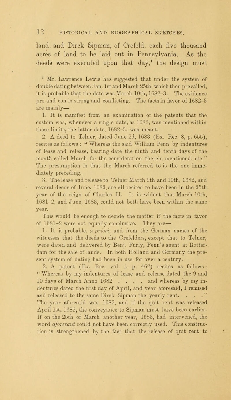 land, and Dirck Sipman, of Crefeld, each five thousand acres of land to be laid out in Pennsylvania. As the deeds were executed upon that day,^ the design must ' Mr. Lawrence Lewis has suggested that under the system of double dating between Jan. IstandiMarch 25th, which then prevailed, it is probable tha-t the date was March 10th, 1682-3. The evidence pro and con is strong and conflicting. The facts in favor of 1682-3 are mainly— 1. It is manifest from an examination of the patents that the custom was, whenever a single date, as 1682, was mentioned within those limits, the latter date, 1682-3, was meant. 2. A deed to Telner, dated June 2d, 1683 (Ex. Rec. 8, p. 655), recites as follows :  Whereas the said William Penn by indentures of lease and release, bearing date the ninth and tenth days of the month called March for the consideration therein mentioned, etc. The presumption is that the March referred to is the one imme- diately preceding. 3. The lease and release to Telner March 9th and 10th, 1682, and several deeds of June, 1683, are nil recited to have been in the 35th year of the reign of Charles II. It is evident that March 10th, 1681-2, and June, 1683, could not both have been within the same year. This would be enough to decide the matter if the facts in favor of 1681-2 were not equally conclusive. They are— 1. It is probable, a priori, and from the German names of the witnesses that the deeds to the Crefelders, except that to Telner, were dated and delivered by Benj. Furly, Penn's agent at Rotter-, dam for the sale of lands. In both Holland and Germany the pre- sent system of dating had been in use for over a century. 2. A patent (Ex. Rec. vol. i. p. 462) recites as follows:  Whereas by my indentures of lease and release dated the 9 and 10 days of March Anno 1682 .... and whereas by my in- dentures dated the first day of April, and year aforesaid, I remised and released to the same Dirck Sipman the yearly rent. . . . The year aforesaid was 1682, and if the quit rent was released April 1st, 1682, the conveyance to Sipman must have been earlier. If on the 25th of March another year, 1683, had intervened, the word aforesaid cou\A not have been correctly used. This construc- tion is strengthened by the fact that the release of quit rent to