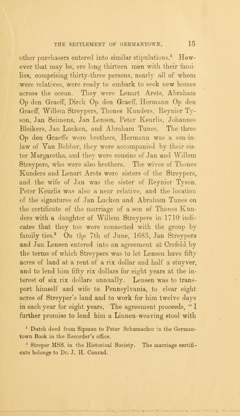 other purchasers entered into similar stipulations.^ How- ever that may be, ere long thirteen men with their fami- lies, comprising thirty-three persons, nearly all of whom were relatives, were ready to embark to seek new homes across the ocean. They were Lenart Arets, Abraham Op den Graeff, Dirck Op den Graeff, Hermann Op den GraeflF, Willera Streypers, Thones Kunders, Reynier Ty- son, Jan Seimens, Jan Lensen, Peter Keurlis, Johannes Bleikers, Jan Lucken, and Abraham Tunes. The three Op den Graeft's were brothers, Hermann was a son-in- law of Van Bebber, they were accompanied by their sis- ter Margaretha, and they were cousins of Jan and Willem Streypers, who were also brothers. The wives of Thones Kunders and Lenart Arets were sisters of the Streypers, and the wife of Jan was the sister of Reynier Tyson. Peter Keurlis was also a near relative, and the location of the signatures of Jan Lucken and Abraham Tunes on the certificate of the marriage of a son of Thones Kun- ders with a daughter of Willem Streypers in 1710 indi- cates that they too were connected with the group by family ties.^ On the 7th of June, 16S3, Jan Streypers and Jan Lensen entered into an agreement at Crefeld by the terms of which Streypers was to let Lensen have fifty acres of land at a rent of a rix dollar and half a stuyver, and to lend him fifty rix dollars for eight years at the in- terest of six rix dollars annually. Lensen was to trans- port himself and wife to Pennsylvania, to clear eight acres of Streypers land and to work for him twelve days in each year for eight years. The agreement proceeds,  I further promise to lend him a Linnen-weaving stool with ' Dutch deed from Sipman to Peter Schumacher in the German- town Book in the Recorder's ofSoe. ■ Streper MSS. in the Historical Society. The marriage certifi- cate belongs to Dr. J. H. Conrad.