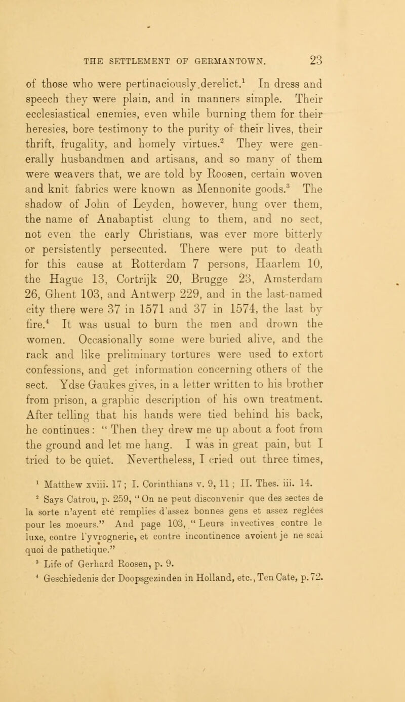 of those who were pertinaciously.derelict/ In dress and speech they were plain, and in manners simple. Their ecclesiastical enemies, even while burning them for their heresies, bore testimony to the purity of their lives, their thrift, frugality, and homely virtues. They were gen- erally husbandmen and artisans, and so many of them were weavers that, we are told by Roosen, certain woven and knit fabrics were known as Mennonite goods.^ The shadow of John of Leyden, however, hung over them, the name of Anabaptist clung to them, and no sect, not even the early Christians, was ever more bitterly or persistently persecuted. There were put to death for this cause at Rotterdam 7 persons, Haarlem 10, the Hague 13, Cortrijk 20, Brugge 23, Amsterdam 26, Ghent 103, and Antwerp 229, and in the last-named city there were 37 in 1571 and 37 in 1574, the last by fire.'* It was usual to burn the men and drown the women. Occasionally some were buried alive, and the rack and like preliminary tortures were used to extort confessions, and get information concerning others ot the sect. Ydse Gaukes gives, in a letter written to his brother from prison, a graphic description of his own treatment. After telling that his hands were tied behind his back, he continues:  Then they drew me up about a foot from the ground and let me hang. I was in great pain, but I tried to be quiet. Nevertheless, I cried out three times, '■ Matthew xviii. IT ; I. Corinthians v. 9, 11 ; II. Thes. lii. 14. ^ Says Gatrou, p. 259,  On ne peut disconvenir que des sectes de la sorte n'ayent ete remplies d'assez bonnes gens et assez reglees pour les moeurs. And page 103,  Leurs invectives centre le luxe, centre I'yvrognerie, et centre incontinence avoient je ne seal quoi de pathetique. ' Life of Gerhard Roosen, p. 9. ' Geschiedenis der Doopsgezinden in Holland, etc., Ten Gate, p. 72.