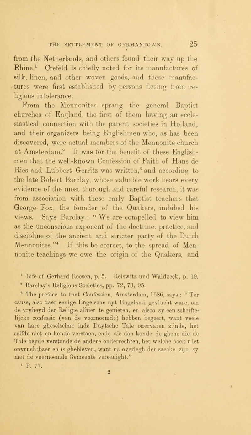 from the Netherlands, and others found tlieir way up the Rhine.* Crefeld is chiefly noted for its manufactures of silk, linen, and other woven goods, and these manufac- tures were first established by [lersons fleeing from re- ligious intolerance. From the Mennonites sprang the general Baptist churches of England, the first of them having an eccle- siastical connection with the parent societies in Holland, and their organizers being Englishmen who, as has been discovered, were actual members of the Mennonite church at Amsterdam.^ It was for the benefit of these English- men that the well-known Confession of Faith of Hans de Ries and Lubbert Gerritz was written,'^ and according to the late Robert Barclay, whose valuable work bears every evidence of the most thorough and careful research, it was from association with these early Baptist teachers that George Fox, the founder of the Quakers, imbibed his views. Says Barclay :  We are compelled to view him as the unconscious exponent of the doctrine, practice, and discipline of the ancient and stricter party of the Dutch Mennonites.'' If this be correct, to the spread of Men- nonite teachings we owe the origin of tlic Quakers, and ' Life of Gerhard Roosen, p. 5. Reiswitz und Waldzeck, p. 19. • Barclay's Religious Societies, pp. 72, 73, 95. ^ The preface to that Confession, Amsterdam, 1686, says :  Ter cause, also daer eenige Engelsche uyt Engeland, gevlucht ware, om de vryheyd der Religie alhier te genieten, en alsoo sy een schrifte- lijcke confessie (van de voornoemde) hebben begeert, want veele van hare gheselschap inde Duytsche Tale onervaren zijnde, het selfde niet en konde verataen, ende als dan konde de ghene die de Tale beyde verstonde de andere onderrechten, het welche oock niet onvruchtbaer en is ghebleven, want na overlegh der saecke zijn sy met de voernoemde Gemeente vereenight. * P. 77. 2