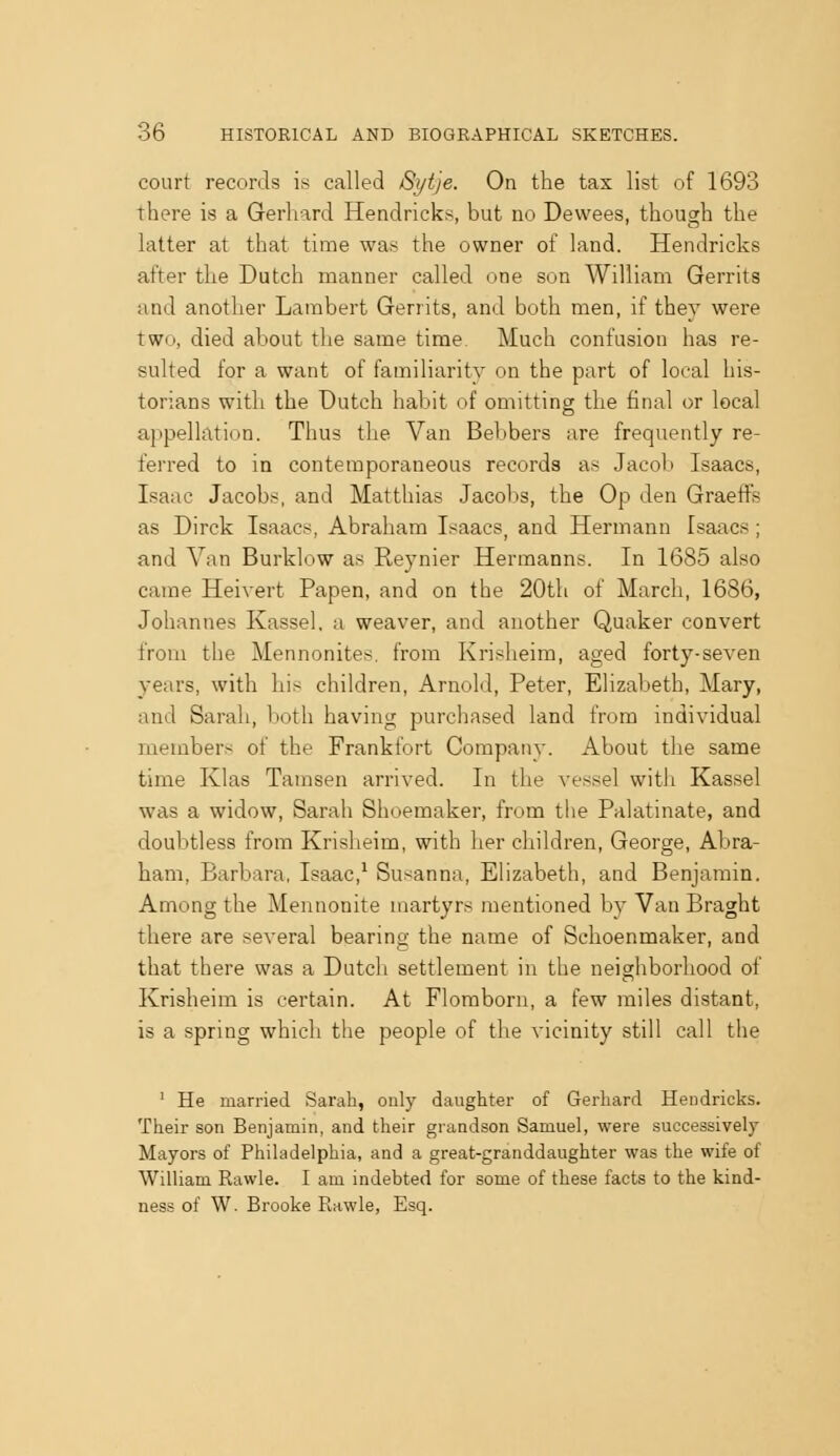 court records is called 8yt')e. On the tax list of 1693 there is a Gerhard Hendricks, but no Dewees, though the latter at that time was the owner of land. Hendricks after the Dutch manner called one son William Gerrits and another Lambert Gerrits, and both men, if they were two, died about the same time Much confusion has re- sulted for a want of familiarity on the part of local his- torians with the Dutch habit of omitting the final or local appellation. Thus the Van Bebbers are frequently re- ferred to in contemporaneous records as Jacob Isaacs, Isaac Jacobs, and Matthias Jacobs, the Op den Graeffs as Dirck Isaacs, Abraham Isaacs, and Hermann Isaacs; and Van Burklow as Reynier Hermanns. In 1685 also came Heivert Papen, and on the 20tli of March, 1686, Johannes Kassel, a weaver, and another Quaker convert from the Mennonites. from Krisheim, aged forty-seven years, with his children, Arnold, Peter, Elizabeth, Mary, and Sarah, both having purchased land from individual members of the Frankfort Company. About the same time Klas Tamsen arrived. In the vessel with Kassel was a widow, Sarah Shoemaker, from the Palatinate, and doubtless from Krisheim, with her children, George, Abra- ham, Barbara, Isaac,^ Susanna, Elizabeth, and Benjamin. Among the Mennonite martyrs mentioned by Van Braght there are several bearing the name of Schoenmaker, and that there was a Dutch settlement in the neighborhood of Krisheim is certain. At Flomborn, a few miles distant, is a spring which the people of the vicinity still call the ' He married Sarah, only daughter of Gerhard Hendricks. Their son Benjamin, and their grandson Samuel, were successively Mayors of Philadelphia, and a great-granddaughter was the wife of William Rawle. I am indebted for some of these facts to the kind- ness of W. Brooke Rawle, Esq.