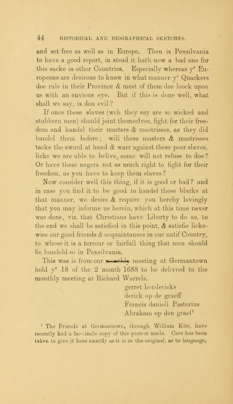 and set free as well as in Europe. Then is Pensilvania to have a good report, in stead it hath now a bad one for this sacke in other Countries. Especially whereas y Eu- ropeans are desirous to know in what manner y' Quackers doe rule in their Province & most of them doe loock upon us with an envious eye. But if this is done well, what shall we say, is don evil ? If once these slaves (wch they say are so wicked and stubbern men) should joint themselves, fight for their free- dom and handel their masters & mastrisses, as they did handel them before; will these masters & mastrisses tacke the sword at hand & warr against these poor slaves, licke we are able to belive, some will not refuse to doe? Or have these negers not as much right to fight for their freedom, as you have to keep them slaves? Now consider well this thing, if it is good or bad? and in case you find it to be good to handel these blacks at that manner, we desire & require you hereby lovingly that you may informe us herein, whicli at this time never was done, viz. that Christians have Liberty to do so, to the end we shall be satisfied in this point, & satisfie licke- wise our good friends & acquaintances in our natif Country, to whose it is a terrour or fairfuU thing that men should be handeld so in Pensilvania. This was is from our nrjCir.thlv meeting at Germantown hold y' 18 of tlie 2 month 1688 to be delivred to the monthly meeting at Richard Warrels. gerret hendericks derick op de graeff Francis daniell Pastorius Abraham op den grael^ ' The Friends at Germantown, through William Kite, have recently had a iau-.-imile copy of thi.« piotest made. Care has been taken to give it here exactly as it is in the original, as to language.